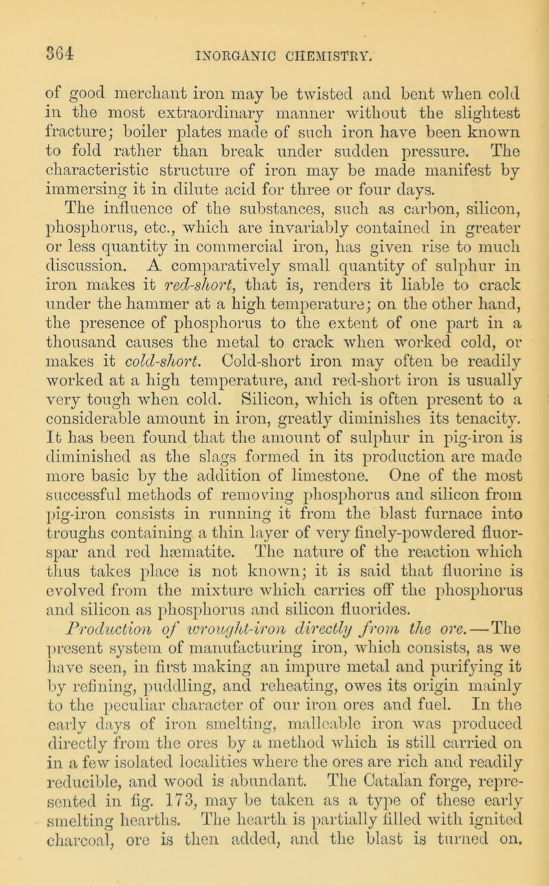 SGI of good merchant iron may be twisted and bent when cold in the most extraordinary manner without the slightest fracture; boiler plates made of such iron have been known to fold rather than break under sudden pressure. The characteristic structure of iron may be made manifest by immersing it in dilute acid for three or four days. The influence of the substances, such as carbon, silicon, phosphorus, etc., which are invariably contained in greater or less quantity in commercial iron, has given rise to much discussion. A comparatively small quantity of sulphur in iron makes it red-short, that is, renders it liable to crack under the hammer at a high temperature; on the other hand, the presence of phosphorus to the extent of one part in a thousand causes the metal to crack when worked cold, or makes it cold-short. Cold-short iron may often be readily worked at a high temperature, and red-short iron is usually very tough when cold. Silicon, which is often present to a considerable amount in iron, greatly diminishes its tenacity. It has been found that the amount of sulphur in pig-iron is diminished as the slags formed in its production are made more basic by the addition of limestone. One of the most successful methods of removing phosphorus and silicon from pig-iron consists in running it from the blast furnace into troughs containing a thin layer of very finely-powdered fluor- spar and red hamiatite. The nature of the reaction which thus takes place is not known; it is said that fluorine is evolved from the mixture which carries off the phosphorus and silicon as phosphorus and silicon fluorides. Production of wrought-iron directly from the ore.—The present system of manufacturing iron, which consists, as we have seen, in first making an impure metal and purifying it by refining, puddling, and reheating, owes its origin mainly to the peculiar character of our iron ores and fuel. In the early days of iron smelting, malleable iron was produced directly from the ores by a method which is still carried on in a few isolated localities where the ores are rich and readily reducible, and wood is abundant. The Catalan forge, repre- sented in fig. 173, may be taken as a type of these early smelting hearths. The hearth is partially filled with ignited charcoal, ore is then added, and the blast is turned on.