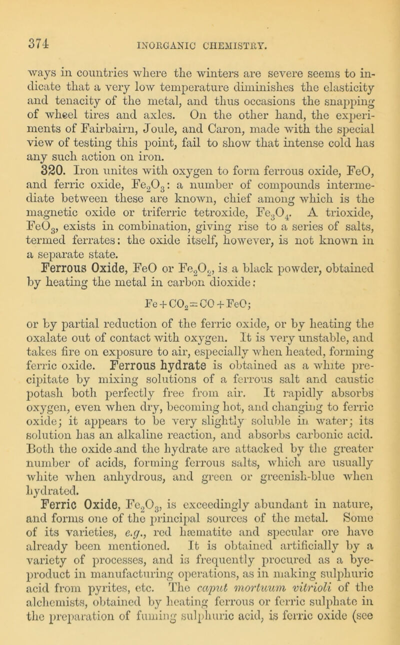 ways in countries where the winters are severe seems to in- dicate that a very low temperature diminishes the elasticity and tenacity of the metal, and thus occasions the snapping of wheel tires and axles. On the other hand, the experi- ments of Fairbairn, Joule, and Caron, made with the special view of testing this point, fail to show that intense cold has any such action on iron. 320. Iron unites with oxygen to form ferrous oxide, FeO, and ferric oxide, Fe203: a number of compounds interme- diate between these are known, chief among which is the magnetic oxide or triferric tetroxide, Fe304. A trioxide, FeOs, exists in combination, giving rise to a series of salts, termed ferrates: the oxide itself, however, is not known in a separate state. Ferrous Oxide, FeO or Fe2Of„ is a black powder, obtained by heating the metal in carbon dioxide; Fe + C02=CC + FeO; or by partial reduction of the ferric oxide, or by heating the oxalate out of contact with oxygen. It is very unstable, and takes fire on exposure to air, especially when heated, forming ferric oxide. Ferrous hydrate is obtained as a white pre- cipitate by mixing solutions of a ferrous salt and caustic potash both perfectly free from air. It rapidly absorbs oxygen, even when dry, becoming hot, and changing to ferric oxide; it appears to be very slightly soluble in water; its solution has an alkaline reaction, and absorbs carbonic acid. Both the oxide .and the hydrate arc attacked by the greater number of acids, forming ferrous salts, which are usually white when anhydrous, and green or greenish-blue when hydrated. Ferric Oxide, Fc203, is exceedingly abundant in nature, and forms one of the principal sources of the metal. Some of its varieties, e.g., red haematite and specular ore have already been mentioned. It is obtained artificially by a variety of processes, and is frequently procured as a bye- product in manufacturing operations, as in making sulphuric acid from pyrites, etc. The caput mortuum vitrioli of the alchemists, obtained by heating ferrous or ferric sulphate in the preparation of fuming sulphuric acid, is ferric oxide (see