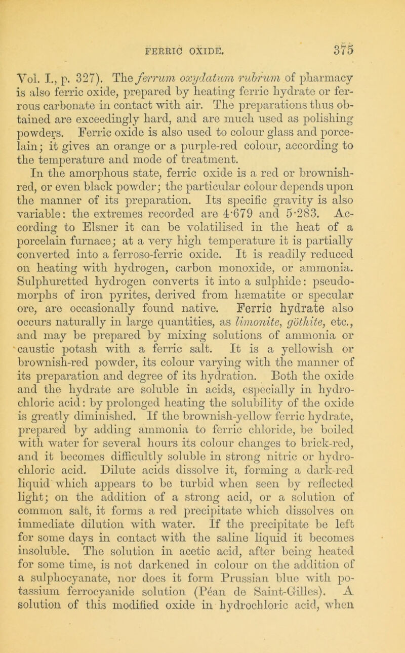 Voi. I., p. 327). The ferrum oxydatum rubrum of pharmacy is also ferric oxide, prepared by heating ferric hydrate or fer- rous carbonate in contact with air. The preparations th us ob- tained are exceedingly hard, and are much used as polishing powders. Ferric oxide is also used to colour glass and porce- lain; it gives an orange or a purple-red colour, according to the temperature and mode of treatment. In the amorphous state, ferric oxide is a red or brownish- red, or even black powder; the particular colour depends upon the manner of its preparation. Its specific gravity is also variable: the extremes recorded are 4-679 and 5-283. Ac- cording to Eisner it can be volatilised in the heat of a porcelain furnace; at a very high temperature it is partially converted into a ferroso-ferric oxide. It is readily reduced on heating with hydrogen, carbon monoxide, or ammonia. Sulphuretted hydrogen converts it into a sulphide: pseudo- morphs of iron pyrites, derived from hsematite or specular ore, are occasionally found native. Ferric hydrate also occurs naturally in large quantities, as limonite, gothite, etc., and may be prepared by mixing solutions of ammonia or 'caustic potash with a ferric salt. It is a yellowish or brownish-red powder, its colour varying with the manner of its preparation and degree of its hydration. Both the oxide and the hydrate are soluble in acids, especially in hydro- chloric acid: by prolonged heating the solubility of the oxide is greatly diminished. If the brownish-yellow ferric hydrate, prepared by adding ammonia to ferric chloride, be boiled with water for several hours its colour changes to brick-red, and it becomes difficultly soluble in strong nitric or hydro- chloric acid. Dilute acids dissolve it, forming a dark-red liquid which appears to be turbid when seen by reflected light; on the addition of a strong acid, or a solution of common salt, it forms a red precipitate which dissolves on immediate dilution with water. If the precipitate be left for some days in contact with the saline liquid it becomes insoluble. The solution in acetic acid, after being heated for some time, is not darkened in colour on the addition of a sulpliocyanate, nor does it form Prussian blue with po- tassium ferrocyanide solution (Pean de Saint-Gilles). A solution of this modified oxide in hydrochloric acid, when