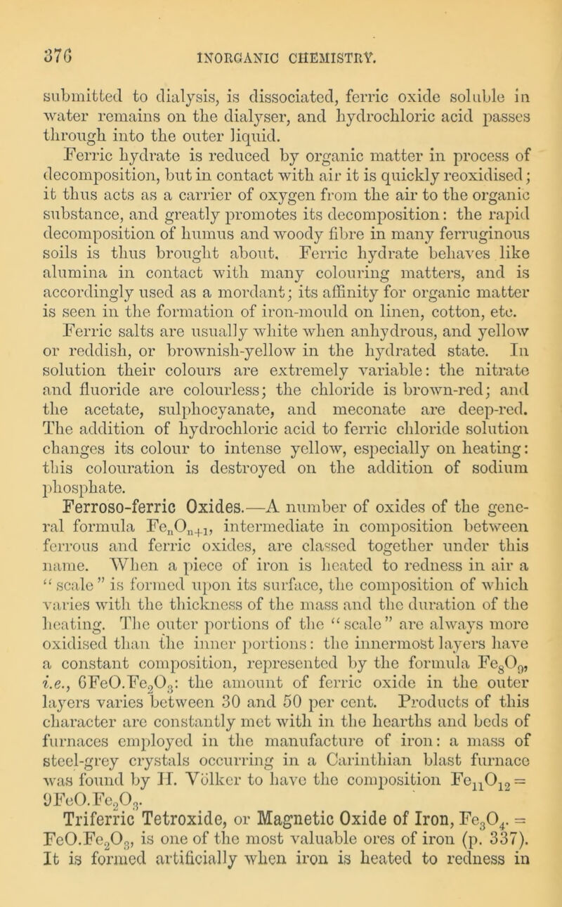 submitted to dialysis, is dissociated, ferric oxide soluble in water remains on the dialyser, and hydrochloric acid passes through into the outer liquid. Ferric hydrate is reduced by organic matter in process of decomposition, but in contact with air it is quickly reoxidised; it thus acts as a carrier of oxygen from the air to the organic substance, and greatly promotes its decomposition: the rapid decomposition of humus and woody fibre in many ferruginous soils is thus brought about. Ferric hydrate behaves like alumina in contact with many colouring matters, and is accordingly used as a mordant; its affinity for organic matter is seen in the formation of iron-mould on linen, cotton, etc. Ferric salts are usually white when anhydrous, and yellow or reddish, or brownish-yellow in the hydrated state. In solution their colours are extremely variable: the nitrate and fluoride are colourless; the chloride is brown-red; and the acetate, sulpliocyanate, and meconate are deep-red. The addition of hydrochloric acid to ferric chloride solution changes its colour to intense yellow, especially on heating: this colouration is destroyed on the addition of sodium phosphate. Ferroso-ferric Oxides.—A number of oxides of the gene- ral formula FenOn+1, intermediate in composition between ferrous and ferric oxides, are classed together under this name. When a piece of iron is heated to redness in air a “scale” is formed upon its surface, the composition of which varies with the thickness of the mass and the duration of the heating. The outer portions of the “scale” are always more oxidised than {he inner portions: the innermost layers have a constant composition, represented by the formula Fe809, i.e., GFeO.Fe.,0.,: the amount of ferric oxide in the outer layers varies between 30 and 50 per cent. Products of this character are constantly met with in the hearths and beds of furnaces employed in the manufacture of iron: a mass of steel-grey crystals occurring in a Carinthian blast furnace was found by II. Volkcr to have the composition Fe11010 = i)Fe0.Fe203. Triferric Tetroxide, or Magnetic Oxide of Iron, Fe304. = Fe0.Fe203, is one of the most valuable ores of iron (p. 337). It is formed artificially when iron is heated to redness in