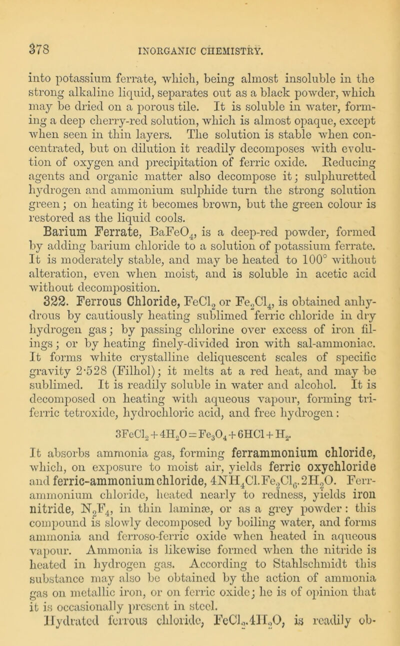 into potassium ferrate, which, being almost insoluble in the strong alkaline liquid, separates out as a black powder, which may be dried on a porous tile. It is soluble in water, form- ing a deep cherry-red solution, which is almost opaque, except when seen in thin layers. The solution is stable when con- centrated, but on dilution it readily decomposes with evolu- tion of oxygen and precipitation of ferric oxide. Reducing agents and organic matter also decompose it; sulphuretted hydrogen and ammonium sulphide turn the strong solution green; on heating it becomes brown, but the green colour is restored as the liquid cools. Barium Ferrate, BaFe04, is a deep-red powder, formed by adding barium chloride to a solution of potassium ferrate. It is moderately stable, and may be heated to 100° without alteration, even when moist, and is soluble in acetic acid without decomposition. 322. Ferrous Chloride, FeCl2 or Fe2Cl4, is obtained anhy- drous by cautiously heating sublimed ferric chloride in dry hydrogen gas; by passing chlorine over excess of iron fil- ings ; or by heating finely-divided iron with sal-ammoniac. It forms white crystalline deliquescent scales of specific gravity 2*528 (Filhol); it melts at a red heat, and may be sublimed. It is readily soluble in water and alcohol. It is decomposed on heating with aqueous vapour, forming tri- ferric tetroxide, hydrochloric acid, and free hydrogen: 3FeCl2 + 4H20 = Fe304 + 6HC1 + Ha. It absorbs ammonia gas, forming ferrammonium chloride, which, on exposure to moist air, yields ferric oxychloride and ferric-ammonium chloride, 4NH4Cl.Fe2Cl6.2H20. Ferr- ammonium chloride, heated nearly to redness, yields iron nitride, N2F4, in thin laminae, or as a grey powder: this compound is slowly decomposed by boiling water, and forms ammonia and ferroso-fcrric oxide when heated in aqueous vapour. Ammonia is likewise formed when the nitride is heated in hydrogen gas. According to Stahlschmidt this substance may also be obtained by the action of ammonia gas on metallic iron, or on ferric oxide; he is of opinion that it is occasionally present in steel. Hydrated ferrous chloride, FcClo.411.,0, is readily ob-