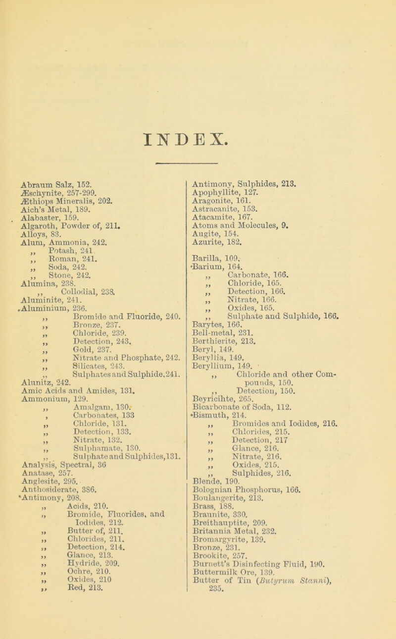 INDEX Abraum Salz, 152. jEschynite, 257-299. iEthiops Mineralis, 202. Aich’s Metal, 189. Alabaster, 159. Algaroth, Powder of, 211. Alloys, 83. Alum, Ammonia, 212. „ Potash, 241 ,, Roman, 241. „ Soda, 242. ,, Stone, 242. Alumina, 238. ,, Collodial, 238. Aluminite, 241. .Aluminium, 236. ,, Bromide and Fluoride, 240. ,, Bronze, 237. ,, Chloride, 239. ,, Detection, 243. „ Gold, 237. ,, Nitrate and Phosphate, 242. ,, Silicates, 243. ,, SulphatesandSulphide.241. Alunitz, 242. Amic Acids and Amides, 131. Ammonium, 129. ,, Amalgam, 130.- , Carbonates, 133 ,, Chloride, 131. ,, Detection, 133. ,, Nitrate, 132. „ Sulpliamate, 130. ,, Sulphate and Sulphides,131. Analysis, Spectral, 36 Anatase, 257. Anglesite, 295. Anthosiderate, 3S6. •Antimony, 208. „ Acids, 210. „ Bromide, Fluorides, and Iodides, 212. „ Butter of, 211. ,, Chlorides, 211. ,, Detection, 214. „ Glance, 213. „ Hydride, 209. ,, Ochre, 210. „ Oxides, 210 ,, Red, 213. Antimony, Sulphides, 213. Apophyllite, 127. Aragonite, 161. Astracanite, 153. Atacamite, 167. Atoms and Molecules, 9. Augite, 154. Azurite, 182. Barilla, 109. •Barium, 164. ,, Carbonate, 166. ,, Chloride, 165. ,, Detection, 166. ,, Nitrate, 166. ,, Oxides, 165. ,, Sulphate and Sulphide, 166. Barytes, 166. Bell-metal, 231. Borthierite, 213. Beryl, 149. Beryl iia, 149. Beryllium, 149. ■ ,, Chloride and other Com- pounds, 150. ,, Detection, 150. Boyricihte, 265. Bicarbonate of Soda, 112. •Bismuth, 214. ,, Bromides and Iodides, 216. ,, Chlorides, 215. ,, Detection, 217 „ Glance, 216. ,, Nitrate, 216. „ Oxides, 215. ,, Sulphides, 216. Blende, 190. Bolognian Phosphorus, 166. Boulangerite, 213. Brass, 188. Braunite, 330. Breithauptite, 209. Britannia Metal, 232. Bromargvrite, 139. Bronze, 231. Brook ite, 257. Burnett’s Disinfecting Fluid, 190. Buttermilk Ore, 139. Butter of Tin (Butyrum Stanni), 235.