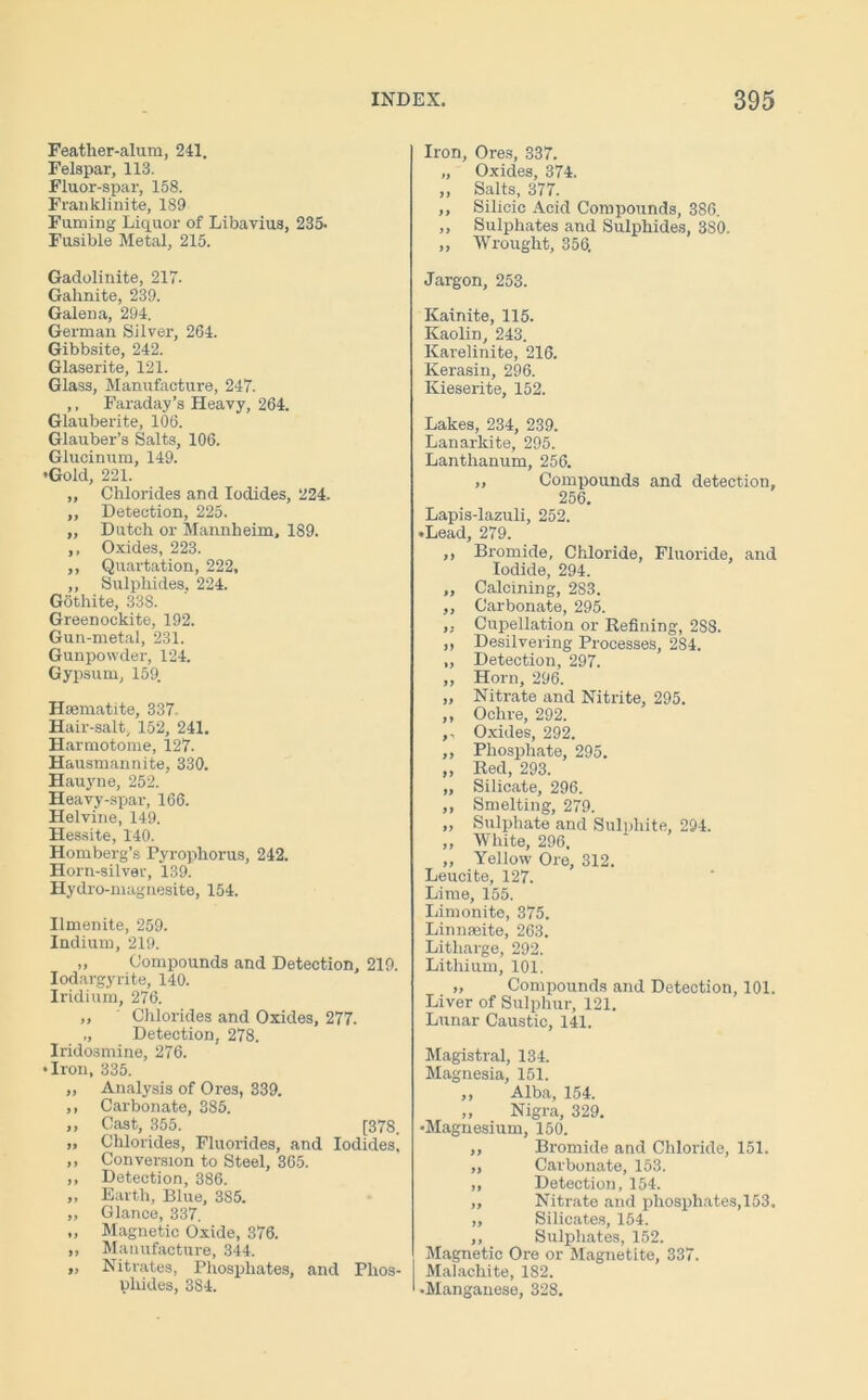 Feather-alum, 241. Felspar, 113. Fluor-spar, 158. Franklinite, 189 Fuming Liquor of Libavius, 235- Fusible Metal, 215. Iron, Ores, 337. „ Oxides, 374. „ Salts, 377. ,, Silicic Acid Compounds, 386. „ Sulphates and Sulphides, 380. „ Wrought, 356. Gadolinite, 217. Gahnite, 239. GaleDa, 294. German Silver, 264. Gibbsite, 242. Glaserite, 121. Glass, Manufacture, 247. ,, Faraday’s Heavy, 264. Glauberite, 106. Glauber’s Salts, 106. Glucinum, 149. •Gold, 221. Chlorides and Iodides, 224. Detection, 225. Dutch or Mannheim, 189. Oxides, 223. Quartation, 222, Sulphides, 224. Gothite, 338. Greenockite, 192. Gun-metal, 231. Gunpowder, 124. Gypsum, 159. Haematite, 337 Hair-salt, 152, 241. Harmotome, 127. Hausmannite, 330. Hauyne, 252. Heavy-spar, 166. Helvine, 149. Hessite, 140. Homberg’s Pyrophorus, 242. Horn-silver, 139. Hydro-magnesite, 154. Ilmenite, 259. Indium, 219. „ Compounds and Detection, 219. Iodargyrite, 140. Iridium, 276. „ ' Chlorides and Oxides, 277. ,, Detection, 278. Iridosmine, 276. • Iron, 335. „ Analysis of Ores, 339. ,, Carbonate, 385. ,, Cast, 355. [37S. » Chlorides, Fluorides, and Iodides, ,, Conversion to Steel, 365. ,, Detection, 386. „ Earth, Blue, 385. „ Glance, 337. „ Magnetic Oxide, 376. ,, Manufacture, 344. „ Nitrates, Phosphates, and Phos- phides, 384. Jargon, 253. Kainite, 115. Kaolin, 243. Karelinite, 216. Kerasin, 296. Kieserite, 152. Lakes, 234, 239. Lanarkite, 295. Lanthanum, 256. „ Compounds and detection, 256. Lapis-lazuli, 252. •Lead, 279. ,, Bromide, Chloride, Fluoride, and Iodide, 294. ,, Calcining, 283. ,, Carbonate, 295. „ Cupellation or Refining, 288. „ Desilvering Processes, 284. „ Detection, 297. „ Horn, 296. „ Nitrate and Nitrite, 295. ,, Ochre, 292. ,, Oxides, 292. ,, Phosphate, 295. ,, Red, 293. „ Silicate, 296. ,, Smelting, 279. ,, Sulphate and Sulphite, 294. „ White, 296. „ Yellow Ore, 312. Leucite, 127. Lime, 155. Limonite, 375. Linnaeite, 263. Litharge, 292. Lithium, 101. „ Compounds and Detection, 101. Liver of Sulphur, 121. Lunar Caustic, 141. Magistral, 134. Magnesia, 151. „ Alba, 154. „ Nigra, 329. •Magnesium, 150. ,, Bromide and Chloride, 151. „ Carbonate, 153. ,, Detection, 154. ,, Nitrate and phosphates,153. ,, Silicates, 154. ,, Sulphates, 152. Magnetic Ore or Magnetite, 337. Malachite, 182. •Manganese, 328.