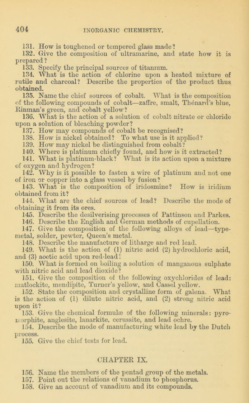 131. How is toughened or tempered glass made? 132. Give the composition of ultramarine, and state how it is prepared ? 133. Specify the principal sources of titanium. 134. What is the action of chlorine upon a heated mixture of rutile and charcoal? Describe the properties of the product thus obtained. 135. Name the chief sources of cobalt. What is the composition of the following compounds of cobalt—zafl're, smalt, Thenard’s blue, Rinman’s green, and cobalt yellow? 13G. What is the action of a solution of cobalt nitrate or chloride upon a solution of bleaching powder? 137. How may compounds of cobalt be recognised? 138. How is nickel obtained? To what use is it applied? 139. How may nickel be distinguished from cobalt? 140. Where is platinum chiefly found, and how is it extracted? 141. What is platinum-black? What is its action upon a mixture of oxygen and hydrogen? 142. Why is it possible to fasten a wire of platinum and not one of iron or copper into a glass vessel by fusion? 143. What is the composition of iridosmine? How is iridium obtained from it? 144. What are the chief sources of lead? Describe the mode of obtaining it from its ores. 145. Describe the desilverising processes of Pattinson and Parkes. 146. Describe the English and German methods of cupellation. 147. Give the composition of the following alloys of lead—type- metal, solder, pewter, Queen’s metal. 148. Describe the manufacture of litharge and red lead. 149. What is the action of (1) nitric acid (2) hydrochloric acid, and (3) aoetic acid upon red-lead? 150. What is formed on boiling a solution of manganous sulphate with nitric acid and lead dioxide? 151. Give the composition of the following oxychlorides of lead: matlockite, mendipite, Turner’s yellow, and Cassel yellow. 152. State the composition and crystalline form of galena. What is the action of (1) dilute nitric acid, and (2) strong nitric acid upon it? 153. Give the chemical formulae of the following minerals: pyro- morphite, anglesite, lanarkite, cerussite, and lead ochre. 154. Describe the mode of manufacturing white lead by the Dutch process. 155. Give the chief tests for lead. CHAPTER IX. 156. Name the members of the pentad group of the metals. 157. Point out the relations of vanadium to phosphorus. 158. Give an account of vanadium and its compounds.