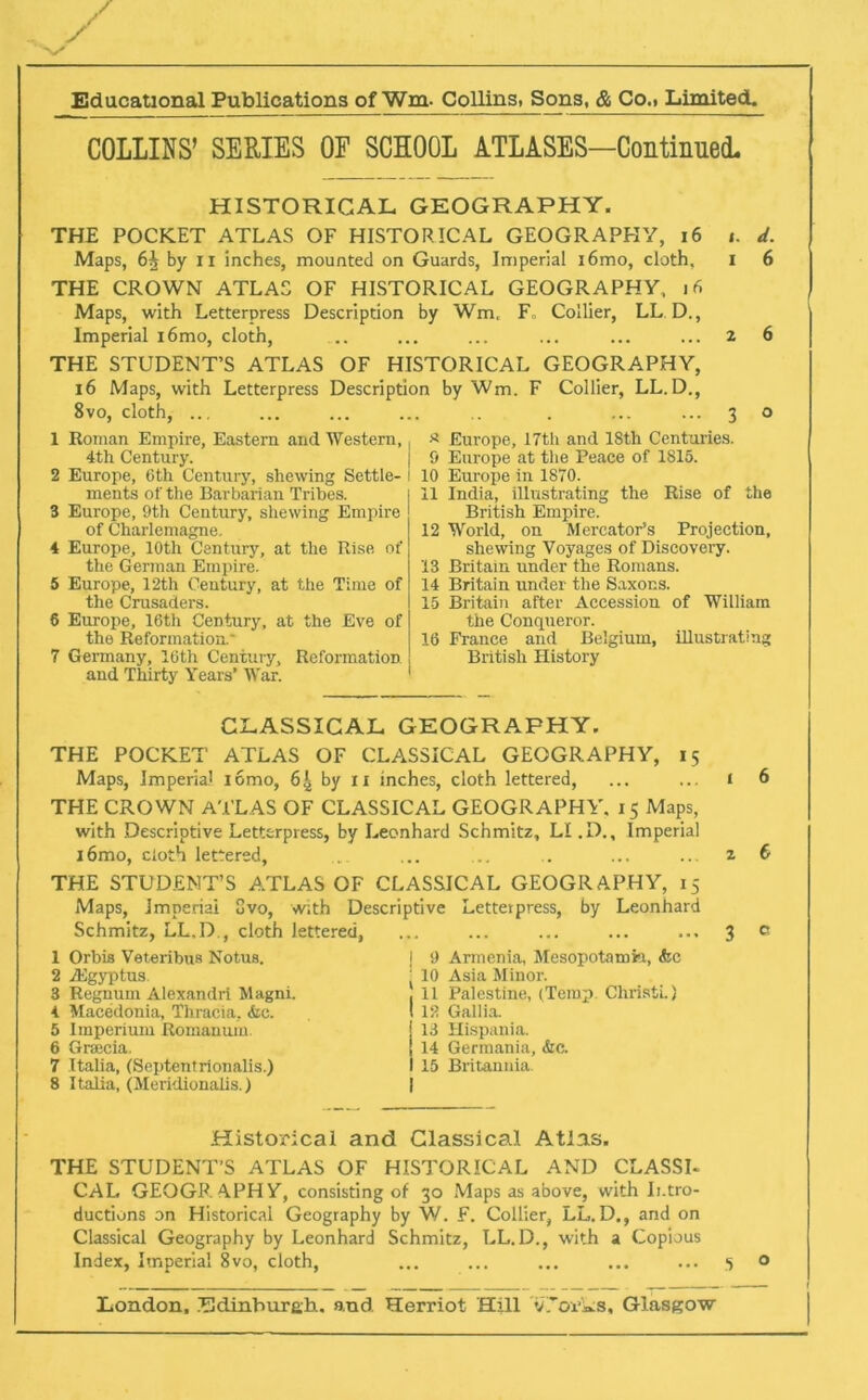 COLLINS’ SERIES OF SCHOOL ATLASES—Continued. HISTORICAL GEOGRAPHY. THE POCKET ATLAS OF HISTORICAL GEOGRAPHY, 16 t. d. Maps, 6^ by n inches, mounted on Guards, Imperial i6mo, cloth, I 6 THE CROWN ATLAS OF HISTORICAL GEOGRAPHY, 16 Maps, with Letterpress Description by Wm, F„ Collier, LL D., Imperial 16mo, cloth, .. ... ... ... ... ... 2 6 THE STUDENT’S ATLAS OF HISTORICAL GEOGRAPHY, 16 Maps, with Letterpress Description by Wm. F Collier, LL.D., 8vo, cloth, ... ... ... ... .. . ... ... 3 o 1 Roman Empire, Eastern and Western, 4th Century. 2 Europe, Gth Century, shewing Settle- ments of the Barbarian Tribes. 3 Europe, 9th Century, shewing Empire of Charlemagne. 4 Europe, 10th Century, at the Rise of the German Empire. 5 Europe, 12th Century, at the Time of the Crusaders. 6 Europe, 16th Century, at the Eve of the Reformation.' 7 Germany, 16th Century, Reformation and Thirty Years’ War. * Europe, 17th and 18th Centuries. 9 Europe at the Peace of 1815. 10 Europe in 1870. 11 India, illustrating the Rise of the British Empire. 12 World, on Mercator’s Projection, shewing Voyages of Discovery. 13 Britain under the Romans. 14 Britain under the Saxons. 15 Britain after Accession of William the Conqueror. 16 France and Belgium, illustrating British History CLASSICAL GEOGRAPHY. THE POCKET’ ATLAS OF CLASSICAL GEOGRAPHY, 15 Maps, Imperial iomo, 6| by xi inches, cloth lettered, THE CROWN ATLAS OF CLASSICAL GEOGRAPHY. 15 Maps, with Descriptive Letterpress, by Leonhard Schmitz, LI.D., Imperial i6mo, cloth lettered, THE STUDENT’S ATLAS OF CLASSICAL GEOGRAPHY, 15 Maps, Imperial 8vo, with Descriptive Letterpress, by Leonhard Schmitz, LL.D,, cloth lettered, 1 Orbis Veteribus Notus. 2 fEgyptus 3 Regnurn Alexandri Magni. 4 Macedonia, Thracia, &c. 5 Imperium Romanum. 6 Greecia. 7 Italia, (Septentrionalis.) 8 Italia, (Meridionalis.) | 9 Armenia, Mesopotamia, &c ' 10 Asia Minor. 11 Palestine, (Temp. Christi.) 12 Gallia. 13 Hispania. 14 Germania, &c. 15 Britannia. 1 6 2 € 3 0 Historical and Classical Atlas. THE STUDENT’S ATLAS OF HISTORICAL AND CLASSU CAL GEOGRAPHY, consisting of 30 Maps as above, with Intro- ductions on Historical Geography by W. F. Collier, LL.D., and on Classical Geography by Leonhard Schmitz, LL.D., with a Copious Index, Imperial 8vo, doth, ... ... ... ... ... 5 o