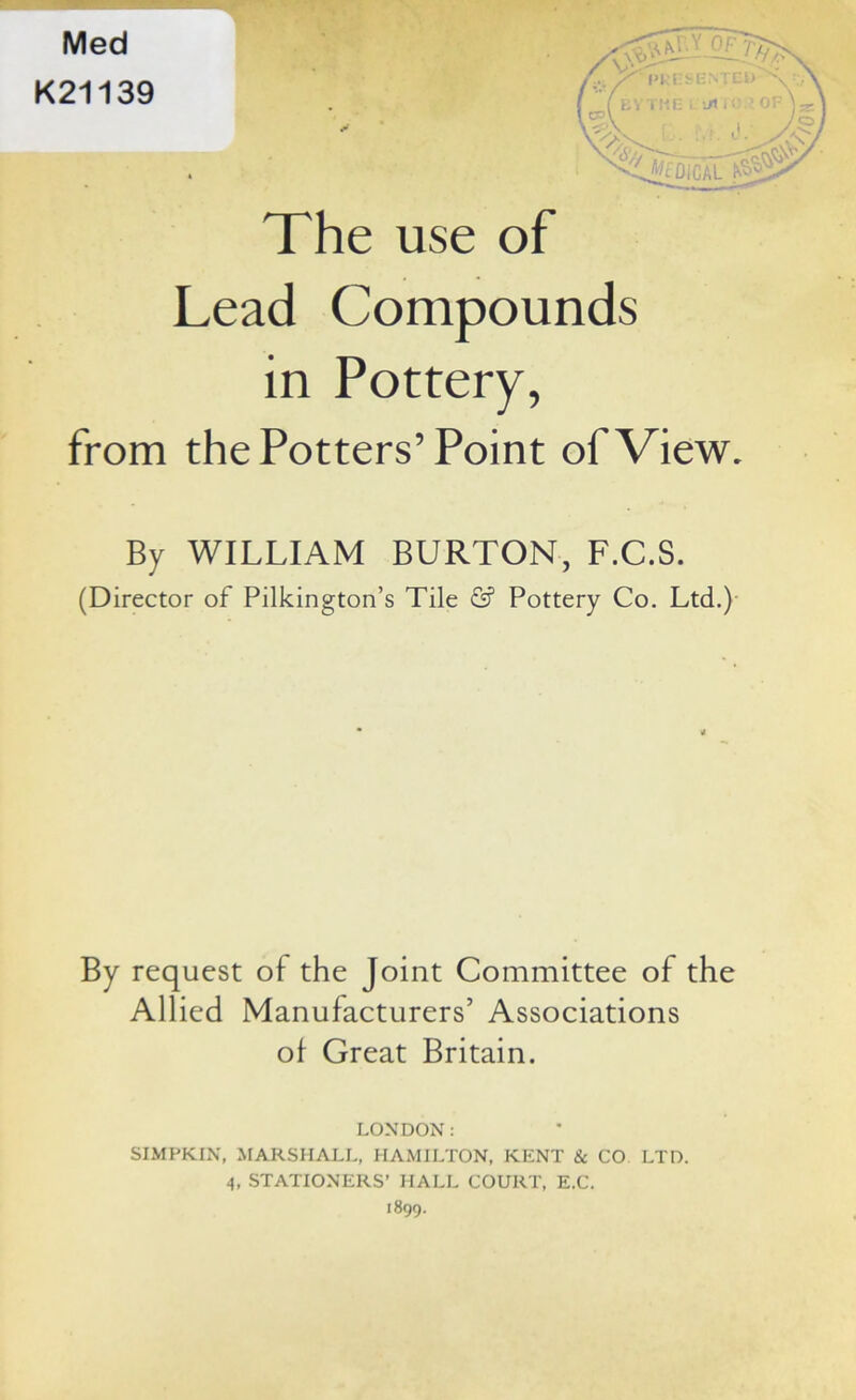 The use of Lead Compounds in Pottery, from the Potters’Point of View. By WILLIAM BURTON, F.C.S. (Director of Pilkington’s Tile & Pottery Co. Ltd.) By request of the Joint Committee of the Allied Manufacturers’ Associations of Great Britain. LONDON: SIMPKIN, MARSHALL, HAMILTON, KENT & CO LTD. 4, STATIONERS’ HALL COURT, E.C. 1899.