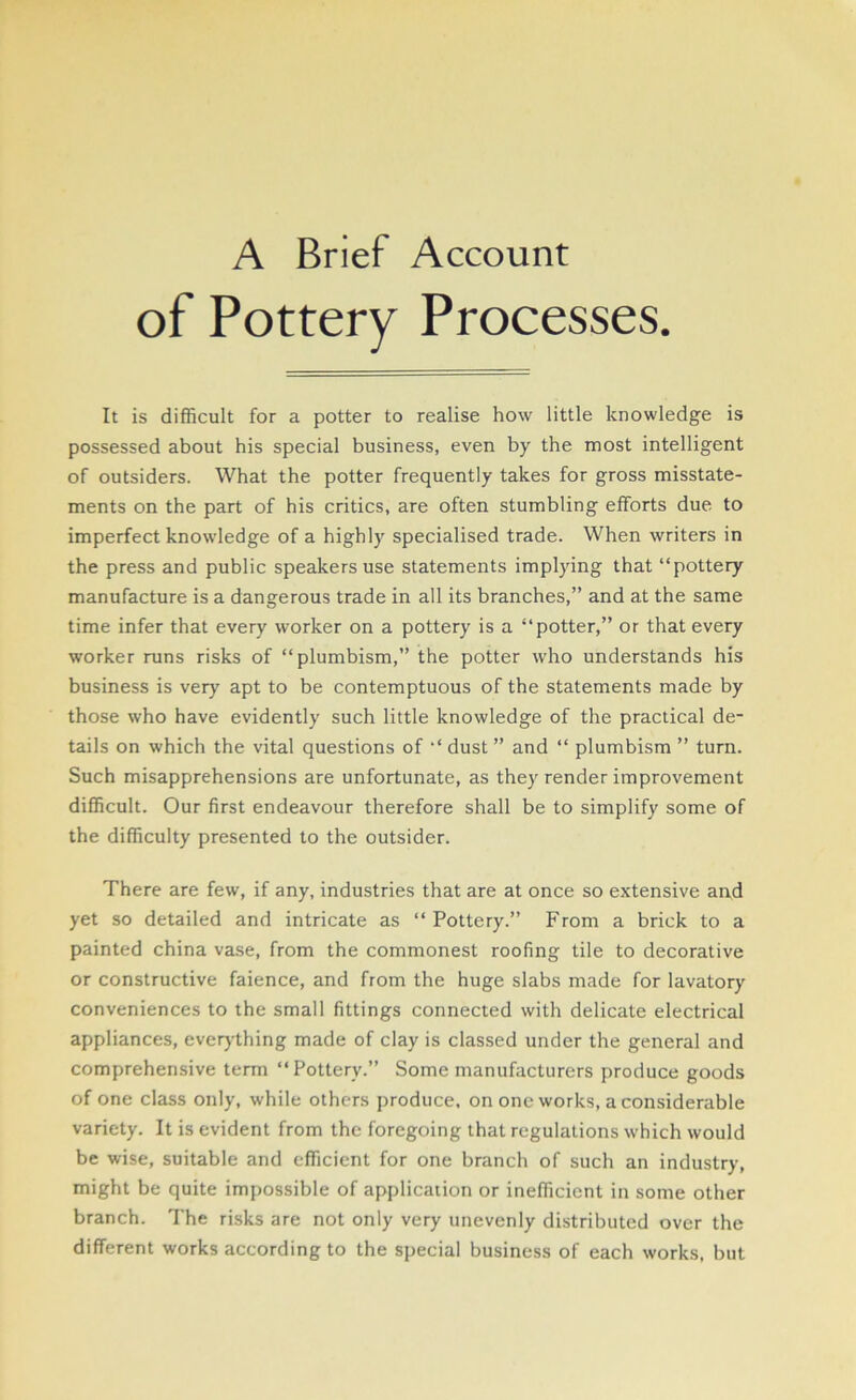 A Brief Account of Pottery Processes. It is difficult for a potter to realise how little knowledge is possessed about his special business, even by the most intelligent of outsiders. What the potter frequently takes for gross misstate- ments on the part of his critics, are often stumbling efforts due to imperfect knowledge of a highly specialised trade. When writers in the press and public speakers use statements implying that “pottery manufacture is a dangerous trade in all its branches,” and at the same time infer that every worker on a pottery is a “potter,” or that every worker runs risks of “plumbism,” the potter who understands his business is very apt to be contemptuous of the statements made by those who have evidently such little knowledge of the practical de- tails on which the vital questions of “ dust ” and “ plumbism ” turn. Such misapprehensions are unfortunate, as they render improvement difficult. Our first endeavour therefore shall be to simplify some of the difficulty presented to the outsider. There are few, if any, industries that are at once so extensive and yet so detailed and intricate as “Pottery.” From a brick to a painted china vase, from the commonest roofing tile to decorative or constructive faience, and from the huge slabs made for lavatory conveniences to the small fittings connected with delicate electrical appliances, everything made of clay is classed under the general and comprehensive term “Pottery.” Some manufacturers produce goods of one class only, while others produce, on one works, a considerable variety. It is evident from the foregoing that regulations which would be wise, suitable and efficient for one branch of such an industry, might be quite impossible of application or inefficient in some other branch. The risks are not only very unevenly distributed over the different works according to the special business of each works, but