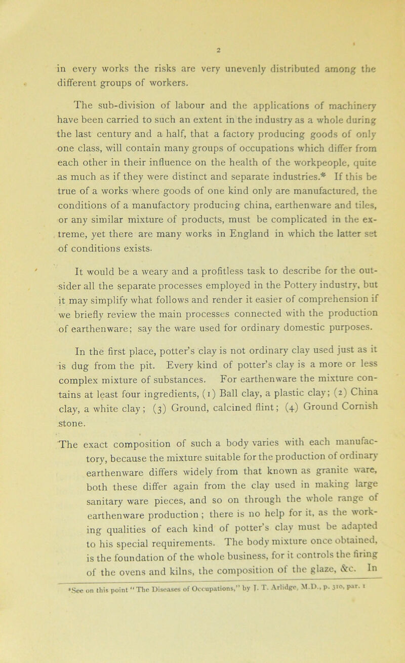 in every works the risks are very unevenly distributed among the different groups of workers. The sub-division of labour and the applications of machinery have been carried to such an extent in the industry as a whole during the last century and a half, that a factory producing goods of only one class, will contain many groups of occupations which differ from each other in their influence on the health of the workpeople, quite as much as if they were distinct and separate industries.* If this be true of a works where goods of one kind only are manufactured, the conditions of a manufactory producing china, earthenware and tiles, or any similar mixture of products, must be complicated in the ex- treme, yet there are many works in England in which the latter set of conditions exists- It would be a weary and a profitless task to describe for the out- sider all the separate processes employed in the Pottery industry, but it may simplify what follows and render it easier of comprehension if we briefly review the main processes connected with the production of earthenware; say the ware used for ordinary domestic purposes. In the first place, potter’s clay is not ordinary clay used just as it is dug from the pit. Every kind of potter’s clay is a more or less complex mixture of substances. For earthenware the mixture con- tains at least four ingredients, (i) Ball clay, a plastic clay; (2) China clay, a white clay; (3) Ground, calcined flint; (4) Ground Cornish stone. The exact composition of such a body varies with each manufac- tory, because the mixture suitable for the production of ordinary earthenware differs widely from that known as granite ware, both these differ again from the clay used in making large sanitary ware pieces, and so on through the whole range ot earthenware production ; there is no help for it, as the w'ork- ing qualities of each kind of potter s clay must be adapted to his special requirements. The body mixture once obtained, is the foundation of the whole business, for it controls the firing of the ovens and kilns, the composition ot the glaze, &c. In •See on this point “ The Diseases of Occupations,” by 1- T. Arlidgc, M.D., p. 3»°. Par- 1