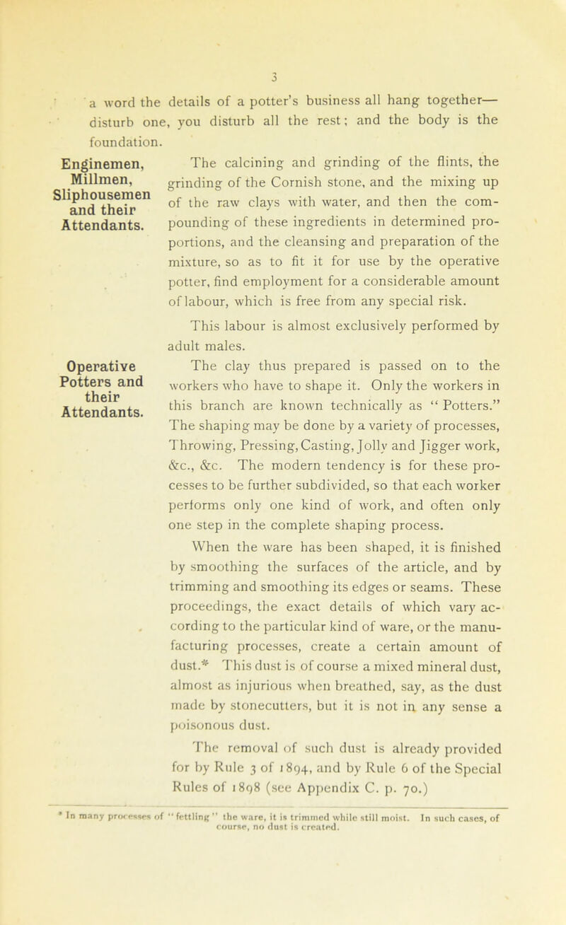 a word the details of a potter’s business all hang together— disturb one, you disturb all the rest; and the body is the foundation. Enginemen, The calcining and grinding of the flints, the Millmen, grinding of the Cornish stone, and the mixing up ^and theh’611 raw c'a)s water, and then the com- Attendants. pounding of these ingredients in determined pro- portions, and the cleansing and preparation of the mixture, so as to fit it for use by the operative potter, find employment for a considerable amount of labour, which is free from any special risk. Operative Potters and their Attendants. This labour is almost exclusively performed by adult males. The clay thus prepared is passed on to the workers who have to shape it. Only the workers in this branch are known technically as “ Potters.” The shaping may be done by a variety of processes, Throwing, Pressing, Casting, Jolly and Jigger work, &c., &c. The modern tendency is for these pro- cesses to be further subdivided, so that each worker performs only one kind of work, and often only one step in the complete shaping process. When the ware has been shaped, it is finished by smoothing the surfaces of the article, and by trimming and smoothing its edges or seams. These proceedings, the exact details of which vary ac- cording to the particular kind of ware, or the manu- facturing processes, create a certain amount of dust.* This dust is of course a mixed mineral dust, almost as injurious when breathed, say, as the dust made by stonecutters, but it is not in any sense a poisonous dust. The removal of such dust is already provided for by Rule 3 of 1894, and by Rule 6 of the Special Rules of 1898 (see Appendix C. p. 70.) * In many processes of fettling ” the ware, it is trimmed while still moist. In such cases, of course, no dust is created.