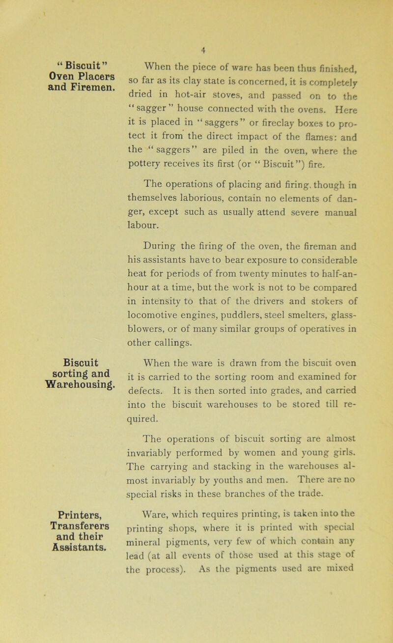 “ Biscuit” Oven Placers and Firemen. Biscuit sorting and Warehousing. Printers, Transferers and their Assistants. When the piece of ware has been thus finished, so far as its clay state is concerned, it is completely dried in hot-air stoves, and passed on to the “sagger” house connected with the ovens. Here it is placed in “saggers” or fireclay boxes to pro- tect it from the direct impact of the flames: and the “saggers” are piled in the oven, where the pottery receives its first (or “ Biscuit”) fire. The operations of placing and firing, though in themselves laborious, contain no elements of dan- ger, except such as usually attend severe manual labour. During the firing of the oven, the fireman and his assistants have to bear exposure to considerable heat for periods of from twenty minutes to half-an- hour at a time, but the work is not to be compared in intensity to that of the drivers and stokers of locomotive engines, puddlers, steel smelters, glass- blowers, or of many similar groups of operatives in other callings. When the ware is drawn from the biscuit oven it is carried to the sorting room and examined for defects. It is then sorted into grades, and carried into the biscuit warehouses to be stored till re- quired. The operations of biscuit sorting are almost invariably performed by women and young girls. The carrying and stacking in the warehouses al- most invariably by youths and men. There are no special risks in these branches of the trade. Ware, which requires printing, is taken into the printing shops, where it is printed with special mineral pigments, very few of which contain any lead (at all events of those used at this stage of the process). As the pigments used are mixed