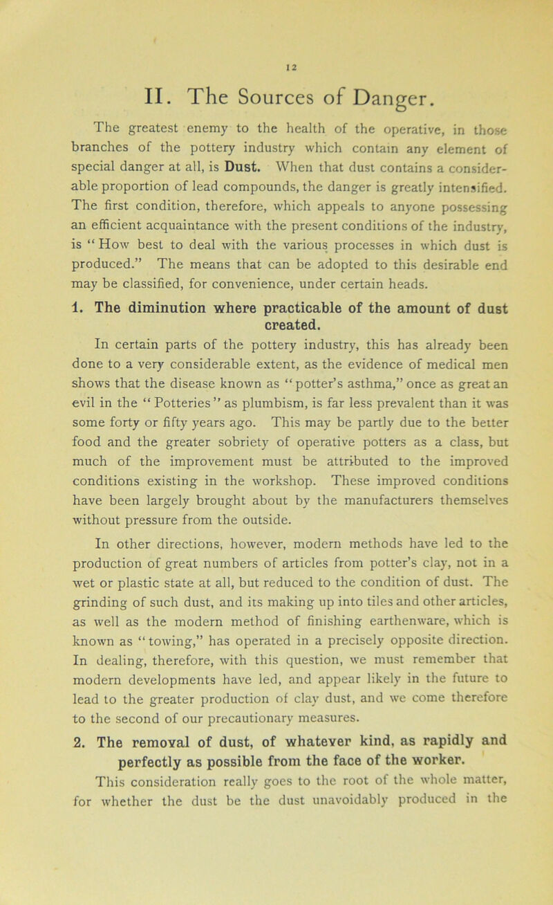 II. The Sources of Danger. The greatest enemy to the health of the operative, in those branches of the pottery industry which contain any element of special danger at all, is Dust. When that dust contains a consider- able proportion of lead compounds, the danger is greatly intensified. The first condition, therefore, which appeals to anyone possessing an efficient acquaintance with the present conditions of the industry, is “ How best to deal with the various processes in which dust is produced.” The means that can be adopted to this desirable end may be classified, for convenience, under certain heads. 1. The diminution where practicable of the amount of dust created. In certain parts of the pottery industry, this has already been done to a very considerable extent, as the evidence of medical men shows that the disease known as “potter’s asthma,” once as great an evil in the “ Potteries” as plumbism, is far less prevalent than it was some forty or fifty years ago. This may be partly due to the better food and the greater sobriety of operative potters as a class, but much of the improvement must be attributed to the improved conditions existing in the workshop. These improved conditions have been largely brought about by the manufacturers themselves without pressure from the outside. In other directions, however, modern methods have led to the production of great numbers of articles from potter’s clay, not in a wet or plastic state at all, but reduced to the condition of dust. The grinding of such dust, and its making up into tiles and other articles, as well as the modern method of finishing earthenware, which is known as “ towing,” has operated in a precisely opposite direction. In dealing, therefore, with this question, we must remember that modern developments have led, and appear likely in the future to lead to the greater production of clay dust, and we come therefore to the second of our precautionary measures. 2. The removal of dust, of whatever kind, as rapidly and perfectly as possible from the face of the worker. This consideration really goes to the root of the whole matter, for whether the dust be the dust unavoidably produced in the