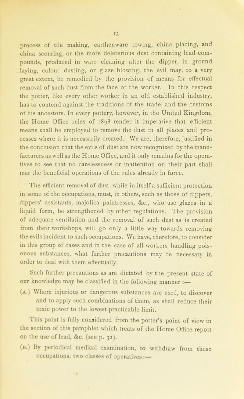 >3 process of tile making, earthenware towing, china placing, and china scouring, or the more deleterious dust containing lead com- pounds, produced in ware cleaning after the dipper, in ground laying, colour dusting, or glaze blowing, the evil may, to a very great extent, be remedied by the provision of means for effectual removal of such dust from the face of the worker. In this respect the potter, like every other worker in an old established industry, has to contend against the traditions of the trade, and the customs of his ancestors. In every pottery, however, in the United Kingdom, the Home Office rules of 1898 render it imperative that efficient means shall be employed to remove the dust in all places and pro- cesses where it is necessarily created. We are, therefore, justified in the conclusion that the evils of dust are now recognized by the manu- facturers as well as the Home Office, and it only remains for the opera- tives to see that no carelessness or inattention on their part shall mar the beneficial operations of the rules already in force. The efficient removal of dust, while in itself a sufficient protection in some of the occupations, must, in others, such as those of dippers, dippers’ assistants, majolica paintresses, &c., who use glazes in a liquid form, be strengthened by other regulations. The provision of adequate ventilation and the removal of such dust as is created from their workshops, will go only a little way towards removing the evils incident to such occupations. We have, therefore, to consider in this group of cases and in the case of all workers handling pois- onous substances, what further precautions may be necessary in order to deal with them effectually. Such further precautions as are dictated by the present state of our knowledge may be classified in the following manner :— (a.) Where injurious or dangerous substances are used, to discover and to apply such combinations of them, as shall reduce their toxic power to the lowest practicable limit. This point is fully considered from the potter’s point of view in the section of this pamphlet which treats of the Home Office report on the use of lead, &c. (see p. 32). (b.) By periodical medical examination, to withdraw from these occupations, two classes of operatives :—