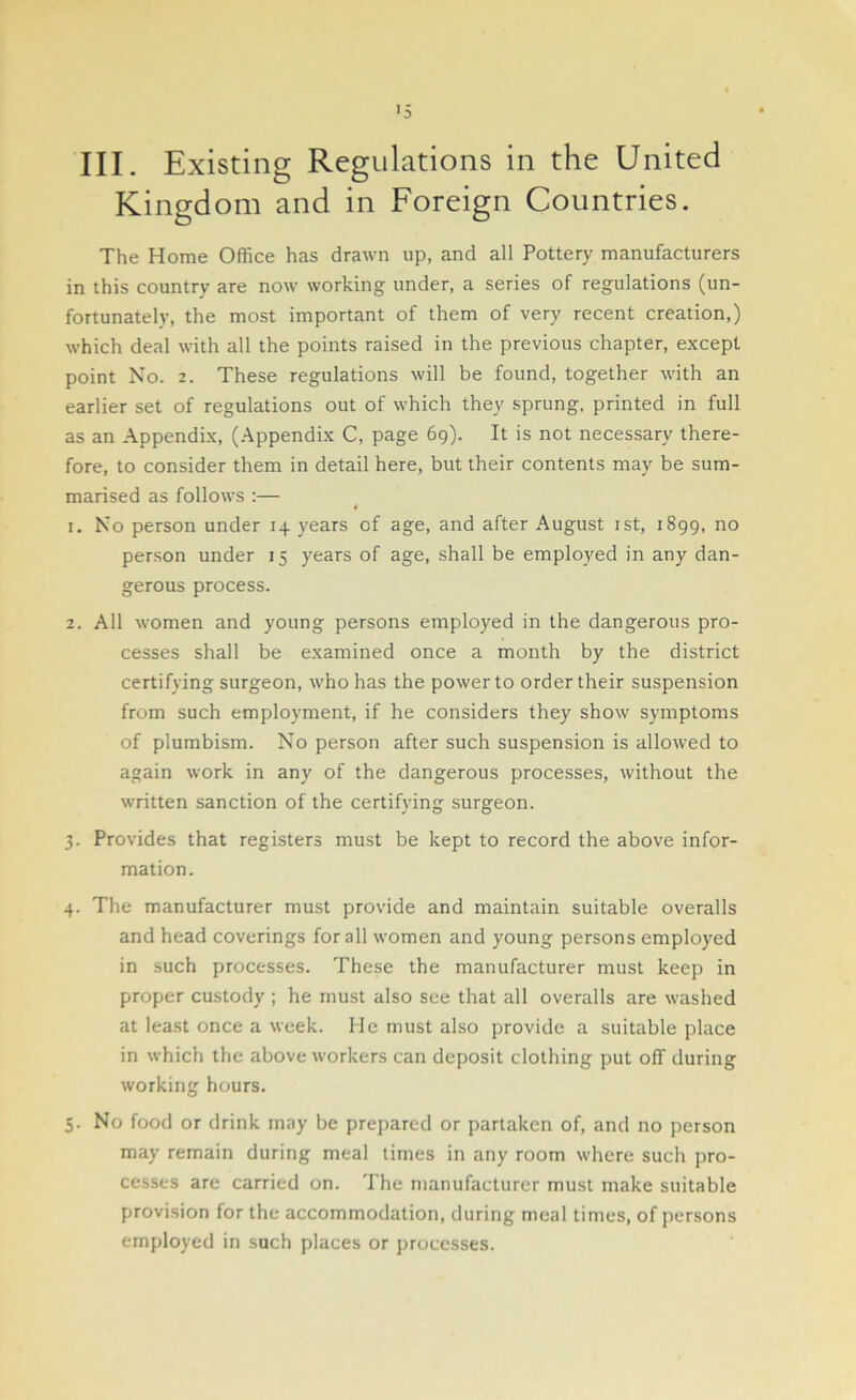 III. Existing Regulations in the United Kingdom and in Foreign Countries. The Home Office has drawn up, and all Pottery manufacturers in this country are now working under, a series of regulations (un- fortunately, the most important of them of very recent creation,) which deal with all the points raised in the previous chapter, except point No. 2. These regulations will be found, together with an earlier set of regulations out of which they sprung, printed in full as an Appendix, (Appendix C, page 69). It is not necessary there- fore, to consider them in detail here, but their contents may be sum- marised as follows :— 4 1. No person under 14 years of age, and after August 1st, 1899, no person under 15 years of age, shall be employed in any dan- gerous process. 2. All women and young persons employed in the dangerous pro- cesses shall be examined once a month by the district certifying surgeon, who has the power to order their suspension from such employment, if he considers they show symptoms of plumbism. No person after such suspension is allowed to again work in any of the dangerous processes, without the written sanction of the certifying surgeon. 3. Provides that registers must be kept to record the above infor- mation. 4. The manufacturer must provide and maintain suitable overalls and head coverings for all women and young persons employed in such processes. These the manufacturer must keep in proper custody ; he must also see that all overalls are washed at least once a week. He must also provide a suitable place in which the above workers can deposit clothing put off during working hours. 5. No food or drink may be prepared or partaken of, and no person may remain during meal times in any room where such pro- cesses are carried on. The manufacturer must make suitable provision for the accommodation, during meal times, of persons employed in such places or processes.
