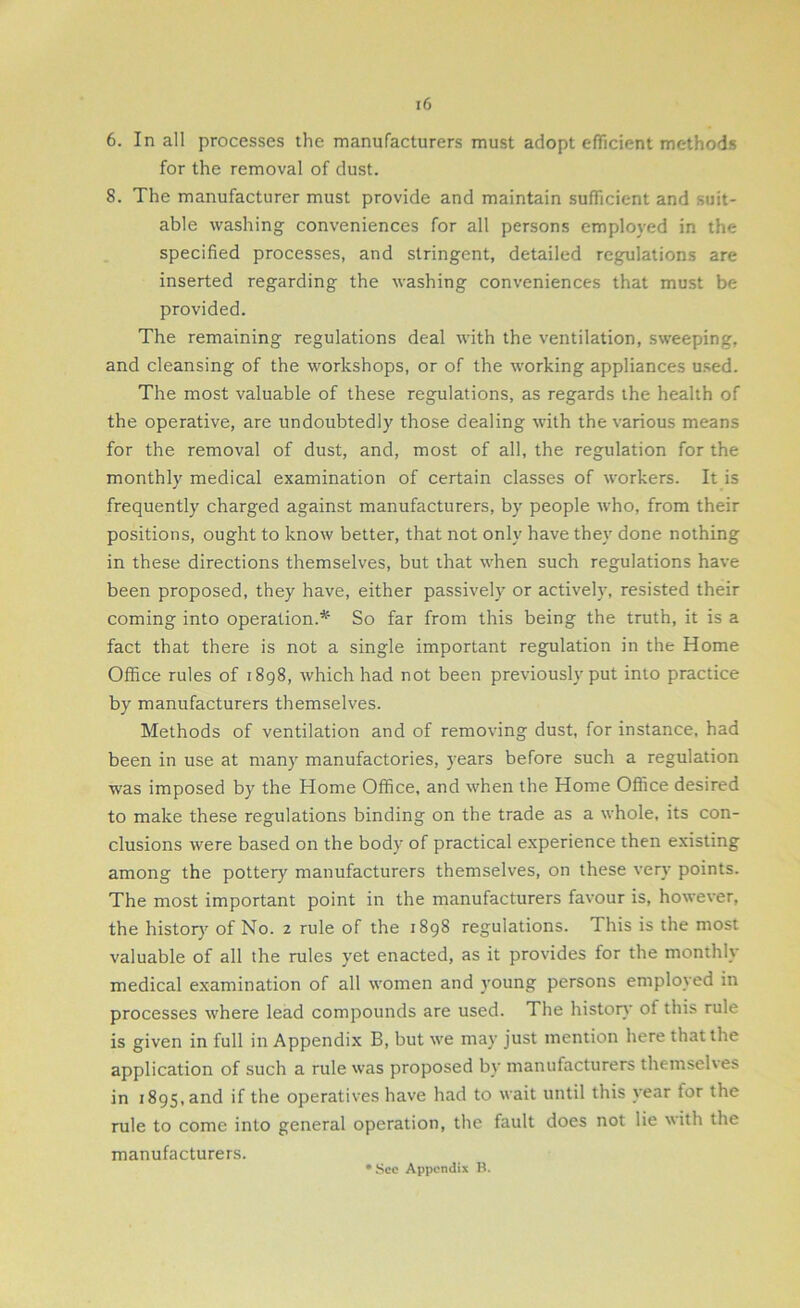 6. In all processes the manufacturers must adopt efficient methods for the removal of dust. 8. The manufacturer must provide and maintain sufficient and suit- able washing conveniences for all persons employed in the specified processes, and stringent, detailed regulations are inserted regarding the washing conveniences that must be provided. The remaining regulations deal with the ventilation, sweeping, and cleansing of the workshops, or of the working appliances used. The most valuable of these regulations, as regards the health of the operative, are undoubtedly those dealing with the various means for the removal of dust, and, most of all, the regulation for the monthly medical examination of certain classes of workers. It is frequently charged against manufacturers, by people who, from their positions, ought to know better, that not only have they done nothing in these directions themselves, but that when such regulations have been proposed, they have, either passively or actively, resisted their coming into operation.* So far from this being the truth, it is a fact that there is not a single important regulation in the Home Office rules of 1898, which had not been previously put into practice by manufacturers themselves. Methods of ventilation and of removing dust, for instance, had been in use at many manufactories, years before such a regulation was imposed by the Home Office, and when the Home Office desired to make these regulations binding on the trade as a whole, its con- clusions were based on the body of practical experience then existing among the pottery manufacturers themselves, on these very points. The most important point in the manufacturers favour is, however, the history of No. 2 rule of the 1898 regulations. This is the most valuable of all the rules yet enacted, as it provides for the monthly medical examination of all women and young persons employed in processes where lead compounds are used. The history ol this rule is given in full in Appendix B, but we may just mention here that the application of such a rule was proposed by manufacturers themselves in 1895, and if the operatives have had to wait until this year lor the rule to come into general operation, the fault does not lie with the manufacturers. See Appendix B.