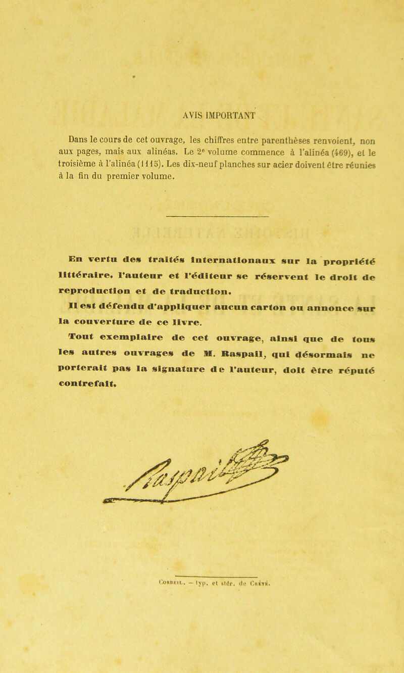 AVIS IMPORTANT Dans le cours de cet ouvrage, les chi[Très entre parenthèses renvoient, non aux pages, mais aux alinéas. Le 2e volume commence à l’alinéa (469), et le troisième à l’alinéa (Ht 5). Les dix-neuf planches sur acier doivent être réunies à la fin du premier volume. En vertu de» traité» Internationaux sur la propriété littéraire, l’auteur et l'éditeur se réservent le droit de reproduction et de traduction. Il est défendu d’appliquer aucun carton ou annonce sur la couverture de ce livre. Tout exemplaire de cet ouvrage, ainsi que de tou» les autres ouvrages de M. Raspail, qui désormais ne porterait pas la signature de l’auteur, doit être réputé contrefait.