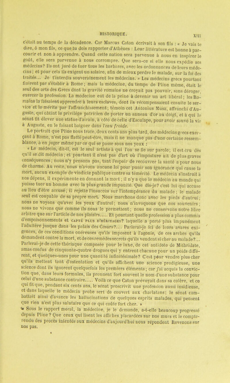 XIII c'était au temps de la décadence. Car Marcus Caton écrivait à son fils : « Je vais te dire, ô mon fils, ce que tu dois rapporter d’Athènes : Leur littérature est bonne à par- courir et non à apprendre. Quand cette nation sera parvenue à nous en inspirer le goût, elle sera parvenue à nous corrompre. Que sera-ce si elle nous expédie ses médecins? Ils ont juré de tuer tous les barbares, avec les ordonnances de leurs méde- cins ; et pour cela ils exigent un salaire, afin de mieux perdre le malade, sur la foi des traités... Je t'interdis souverainement les médecins. » Les médecins grecs pourtant finirent par s’établir à Rome; mais la médecine, du temps de Pline même, était le seul des arts des Grecs dont la gravité romaine ne croyait pas pouvoir, sans déroger, exercer la profession. La médecine eut de la peine à devenir un art libéral ; les Ro- mains la faisaient apprendre à leurs esclaves, dont ils récompensaient ensuite le ser- vice et le mérite par l’affranchissement; témoin cet Antonius Musa, affranchi d’Au- guste, qui obtint le privilège patricien de porter un anneau d’or au doigt, et à qui le sénat fit élever une statue d’airain, à côté de celle d’Esculape, pour avoir sauvé la vie à Auguste, en le faisant baigner dans l'eau froide. Le portrait que Pline nous trace, deux cents ans plus tard, des médecins grecs exer- çant à Rome, n’est pas flatté peut-être, mais il ne manque pas d’une certaine ressem- blance, à en juger même par ce qui se passe sous nos yeux : «Le médecin, dit-il, est le seul artiste à qui l’on se fie sur parole; il est cru dès qu’il se dit médecin ; et pourtant il n’est pas d’art où l’imposture ait de plus graves conséquences ; nous n’y pensons pas, tant l’espoir de recouvrer la santé a pour nous de charme. Au reste, nous n’avons aucune loi pour punir son ignorance qui cause la mort, aucun exemple de vindicte publique contre sa témérité. Le médecin s’instruit à nos dépens, il expérimente en donnant la mort ; il n’y a que le médecin au monde qui puisse tuer un homme avec la plus grande impunité. Que dis-je? c’est lui qui accuse au lieu detre accusé; il rejette l’insuccès sur l’intempérance du malade ; le malade seul est coupable de sa propre mort Nous marchons donc avec les pieds d’autrui; nous ne voyons qu'avec les yeux d’autrui; nous n’invoquons que nos souvenirs; nous ne vivons que comme ils nous le permettent ; nous ne conservons notre libre arbitre que suri article de nos plaisirs Et pourtant quelle profession a plus commis d empoisonnements et capté plus d’héritages? laquelle a porté plus impunément 1 adultère jusque dans les palais des Césars?.... Parlerai-je ici de leurs avares exi- gences, de ces conditions onéreuses qu'ils imposent à l'agonie, de ces arrhes qu’ils demandent contre la mort, et de ces remèdes secrets qu’ils vendent si cher au malade?... Parlerai-je de celle thériaque composée pour le luxe, de cet antidote de Milhridate, amas confus de cinquante-quatre drogues qui y entrent chacune pour un poids diffé- rent, et quelques-unes pour une quantité infinitésimale? C'est pour vendre plus cher qu ils mettent tant d ostentation et qu’ils affichent une science prodigieuse, une science dont ils ignorent quelquefois les premiers éléments; car j'ai acquis la convic- tion que, dans leurs formules, ils prennent fort souvent le nom d'une substance pour celui d une substance contraire Voilà ce que Caton prévoyait dans sa colère, et ce qui fit que, pendant six cents ans, le sénat proscrivit une profession aussi insidieuse, et dans laquelle le médecin probe sert do couvert aux charlatans; le sénat com- battait ainsi d avance les hallucinations de quelques esprits malades, qui pensent que rien nest plus salutaire que ce qui coûte fort cher. » Sous le rapport moral, la médecine, je le demande, a-t-elle beaucoup progressé depuis Pline? Que ceux qui lisent les affiches placardées sur nos murs et lecomple- lendu des procès intentés aux médecins d’aujourd'hui nous répondent Revenons sur nos pas.