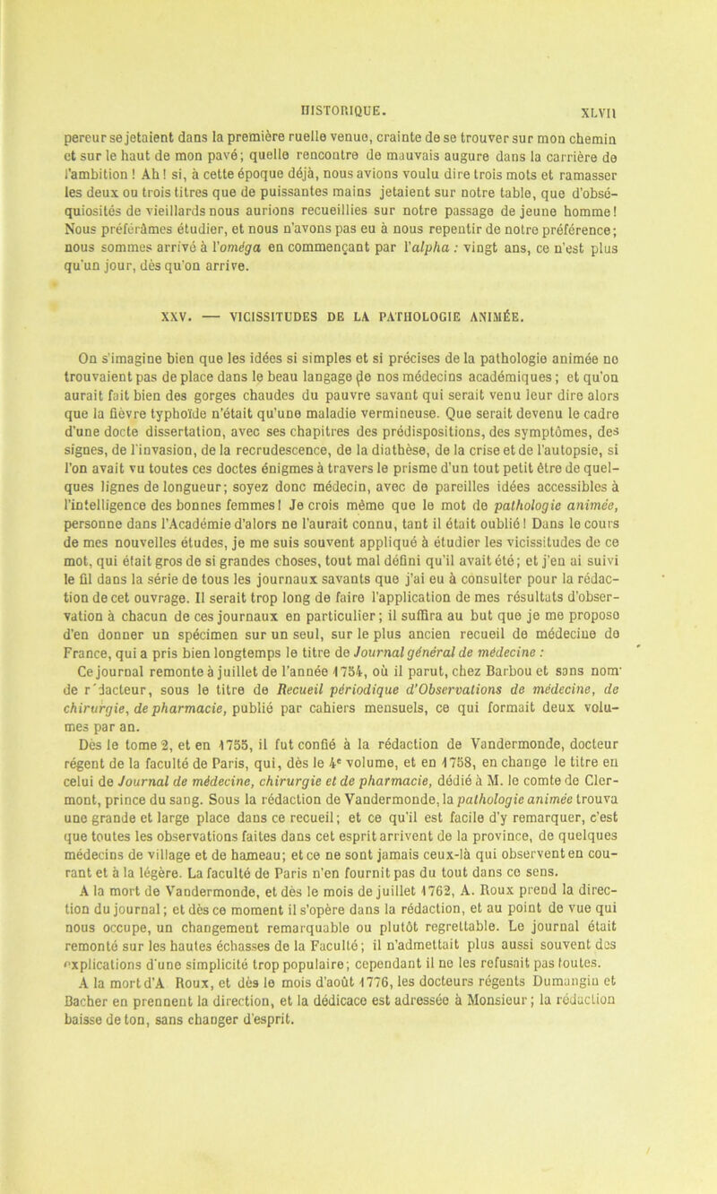 pereur se jetaient dans la première ruelle venue, crainte de se trouver sur mon chemin et sur le haut de mon pavé; quelle rencontre de mauvais augure dans la carrière de l’ambition ! Ah ! si, à cette époque déjà, nous avions voulu dire trois mots et ramasser les deux ou trois titres que de puissantes mains jetaient sur notre table, que d’obsé- quiosités de vieillards nous aurions recueillies sur notre passage de jeune homme! Nous préférâmes étudier, et nous n'avons pas eu à nous repentir de notre préférence; nous sommes arrivé à l'oméga en commençant par l’alpha : vingt ans, ce n’est plus qu'un jour, dès qu'on arrive. XXV. — VICISSITUDES DE LA PATHOLOGIE ANIMÉE. On s'imagine bien que les idées si simples et si précises de la pathologie animée no trouvaient pas de place dans le beau langage (le nos médecins académiques ; et qu’on aurait fait bien des gorges chaudes du pauvre savant qui serait venu leur dire alors que la fièvre typhoïde n’était qu’une maladie vermineuse. Que serait devenu le cadre d'une docte dissertation, avec ses chapitres des prédispositions, des symptômes, des signes, de l'invasion, de la recrudescence, de la diathèse, de la crise et de l’autopsie, si l’on avait vu toutes ces doctes énigmes à travers le prisme d’un tout petit être de quel- ques lignes de longueur; soyez donc médecin, avec de pareilles idées accessibles à l’intelligence des bonnes femmes ! Je crois même que le mot de pathologie animée, personne dans l’Académie d’alors ne l’aurait connu, tant il était oublié I Dans le cours de mes nouvelles études, je me suis souvent appliqué à étudier les vicissitudes de ce mot, qui éfait gros de si grandes choses, tout mal défini qu’il avait été ; et j’en ai suivi le fil dans la série de tous les journaux savants que j’ai eu à consulter pour la rédac- tion de cet ouvrage. Il serait trop long de faire l’application de mes résultats d’obser- vation à chacun de ces journaux en particulier; il suffira au but que je me proposo d’en donner un spécimen sur un seul, sur le plus ancien recueil de médecine do France, qui a pris bien longtemps le titre de Journal général de médecine : Ce journal remonte à juillet de l’année 1754, où il parut, chez Barbou et sans nom- de r'dacteur, sous le titre de Recueil périodique d’Observations de médecine, de chirurgie, de pharmacie, publié par cahiers mensuels, ce qui formait deux volu- mes par an. Dès le tome 2, et en 1755, il fut confié à la rédaction de Vandermonde, docteur régent de la faculté de Paris, qui, dès le 4e volume, et en 4 758, en change le titre en celui de Journal de médecine, chirurgie et de pharmacie, dédié à M. le comte de Cler- mont, prince du sang. Sous la rédaction de Vandermonde, la pathologie animée trouva une grande et large place dans ce recueil ; et ce qu'il est facile d’y remarquer, c’est que toutes les observations faites dans cet esprit arrivent de la province, de quelques médecins de village et de hameau; et ce ne sont jamais ceux-là qui observent en cou- rant et à la légère. La faculté de Paris n’en fournit pas du tout dans ce sens. A la mort de Vandermonde, et dès le mois de juillet 4762, A. Roux prend la direc- tion du journal ; et dès ce moment il s’opère dans la rédaction, et au point de vue qui nous occupe, un changement remarquable ou plutôt regrettable. Le journal était remonté sur les hautes échasses de la Faculté; il n’admettait plus aussi souvent des explications d’une simplicité trop populaire; cependant il ne les refusait pas toutes. A la mort d’A Roux, et dès le mois d’août 4 776, les docteurs régents Dumangin et Bâcher en prennent la direction, et la dédicace est adressée à Monsieur ; la réduction baisse de ton, sans changer d’esprit.