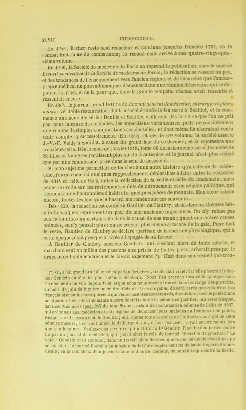 En <1781, Bâcher reste seul rédacteur et continue jusqu’en frimaire 1792, où le combat finit faute de combattants ; le recueil était arrivé à son quatre-vingt-quin- zième volume. • En 1796, la Société do médecine de Paris en reprend la publication, sous le nom de Recueil périodique de la Société de médecine de Paris; la rédaction se ressent un peu, et des tendances de l’enseignement vers l’ancien régime, et de l'anarchie que l’amour- propre médical ne pouvait manquer d’amener dans une réunion d’écrivains qui se dis- putent la page, et de la peur que, dans la grande tempête, chacun avait ressentie et ressentait encore. En 1804, le journal prend le titre de Journal général de médecine, chirurgie et phar- macie : véritable restauration, dont la société confie le feu sacré à Sédillot, et là com- mence une nouvelle série : Double et Sédillot veillèrent dès lors à ce que l'on ne prit pas, pour la cause des maladies, les apparitions vermineuses, qu'ils ne considéraient que comme de simples complications accidentelles, et dont même ils n’auraient voulu tenir compte qu’accessoirement. En 1818, et dès le 62e volume, la société asso ie j._V.-F. Vaidy à Sédillot, à caus6 du grand ûge de ce dernier ; et là commence une troisième série. Dès le mois de janvier18l9, tome 66 de la deuxième série, les noms de Sédillot et Vaidy ne paraissent plus sur le frontispice, et le journal n'est plus rédige que par une commission prise dans le sein de la société. Si mon sujet me permettait de toucher à une autre histoire qu a celle de la méde- cine, j'aurais bien ici quelques rapprochements déplorables à faire entre la rédaction de 1814 et celle de 1815, entre la rédaction de la veille et celle du lendemain; mais jetons un voile sur ces revirements subits de dévouement et de religion politique, qui tiennent à une boutonnière d’habit et à quelques pièces de monnaie. Mon cœur saigne encore, toutes les fois que le hasard me ramène sur ces souvenirs. Dès 1820, la rédaction est confiée à Gaultier de Claubry, et dès lors les théories hel- minthologiques reprennent un peu de leur ancienne importance. On ny refuse pas aux helminthes un certain rôle dans la cause de nos maux; quant aux autres causes animées, on n’y pensait plus ; on ne croyait plus même à l'acare de la gale. Pour tout le reste, Gaultier de Claubry se déclare partisan de la doctrine physiologique, qui à cette époque, était presque arrivée à l’apogée de sa faveur. A Gaultier de Claubry succéda Gendrin, qui, s’isolant alors de toute coterie, et marchant seul au milieu des passions aux prises de toutes parts, arborait presque le drapeau de l’indépendance et le faisait sagement (*). C’est dans son recueil que trou- (*) On a fait grand bruit d’une inculpation fort grave, si elle était vraie; car elle placerait le doc- teur Gendrin en tête des plus infâmes délateurs. Nous l’en croyons incapable, quoique nous l’ayons perdu de vue depuis 1830, et que nous nous soyons trouvé dans les rangs des proscrits, au mois de juin de lugubre mémoire. Cela n’est pas croyable, d’abord parce que cela n’est pas français,et ensuite parce que ceux qui l’en accusen tse sont trouvés, depuis lors, sous le poids d’une inculpation bien plus infamante encore dontils ont de la peino à se justifier. Au reste Gisquet, dans ses Mémoires (pag. 267 du tom. 2'), en parlant de l’exhumation odieuse de l’édit de 1667, qui ordonnait aux médecins et chirurgiens do dénoncer leurs malades au lieutenant de police, Gisquet ne dit pas un mot de Gendrin; et il donne touto la gloire de l'initiative, au sujet de cette odieuse mesure, U ce vieil imbécile deDargout, qui, il faut l'excuser, voyait encore moins loin que son long nez. Voulez-vous savoir ce qui a attire au Dr Gendrin l’inculpation portée contre lui par un journal do médecine, qui jouait alors le rùle de journal libéral et d'opposition? Le voici : Gendrin avait soutenu, dans un travail plein descns, que le duc de Condé n'avait pas pu se suicider ; le journal libéral a eu mission de lui faire expier cetacle de haute impartialité mé- dicale; en faisant choix d’un journal d’une tout autre couleur, on aurait trop montré la ficelle.