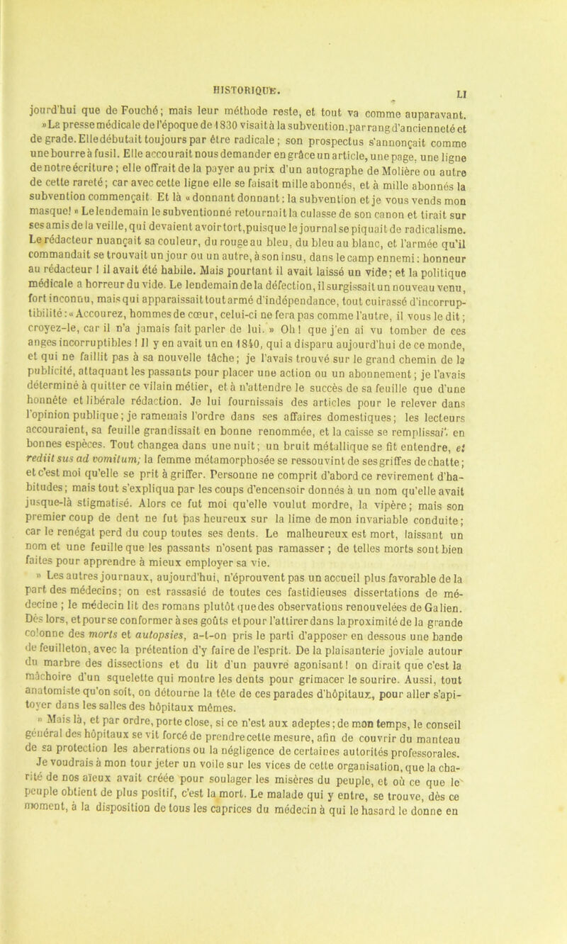 LJ jourd'hui que de Fouché; mais leur méthode reste, et tout va comme auparavant. ® La presse medicale de 1 epoque de 1830 visaita la subvention .par rang d'ancienneté et de grade. Elledébutait toujours par être radicale; son prospectus s'annoncait comme unebourreàfusil. Elle accourait nous demander en grâce un article, une page, une ligne de notre écriture; elle offrait de la payer au prix d'un autographe de Molière ou autre de cette rareté ; car avec cette ligne elle se faisait mille abonnés, et à mille abonnés la sub\ention commençait Et là « donnant donnant : la subvention et je vous vends mon masque! » Lelendemain le subventionné retournait la culasse de son canon et tirait sur ses amis de la veille, qui devaient avoir tort,puisque le journal se piquait de radicalisme. Le rédacteur nuançait sa couleur, du rouge au bleu, du bleu au blanc, et l’armée qu’il commandait se trouvait un jour ou un autre, à son insu, dans le camp ennemi : honneur au rédacteur I il avait été habile. Mais pourtant il avait laissé un vide; et la politique médicale a horreur du vide. Le lendemain delà défection, il surgissait un nouveau venu, fort inconnu, maisqui apparaissaittoutarmé d'indépendance, tout cuirassé d'incorrup- tibilité: «Accourez, hommes de cœur, celui-ci ne fera pas comme l'autre, il vous ledit; croyez-le, car il n’a jamais fait parler de lui. » Oh! que j'en ai vu tomber de ces anges incorruptibles 111 y en avait un en 1840, qui a disparu aujourd'hui de ce monde, et qui ne faillit pas à sa nouvelle tâche; je l’avais trouvé sur le grand chemin de la publicité, attaquant les passants pour placer une action ou un abonnement ; je l’avais déterminé à quitter ce vilain métier, et à n’attendre le succès de sa feuille que d’une honnête et libérale rédaction. Je lui fournissais des articles pour le relever dans 1 opinion publique ; je ramenais l’ordre dans ses affaires domestiques; les lecteurs accouraient, sa feuille grandissait en bonne renommée, et la caisse se remplissait en bonnes espèces. Tout changea dans une nuit; un bruit métallique se fit entendre, et rediitsusad vomit uni; la femme métamorphosée se ressouvint de ses griffes de chatte; etc est moi qu’elle se prit à griffer. Personne ne comprit d’abord ce revirement d’ha- bitudes ; mais tout s’expliqua par les coups d’encensoir donnés à un nom qu’elle avait jusque-là stigmatisé. Alors ce fut moi qu’elle voulut mordre, la vipère ; mais son premier coup de dent ne fut pas heureux sur la lime démon invariable conduite; car le renégat perd du coup toutes ses dents. Le malheureux est mort, laissant un nom et une feuille que les passants n’osent pas ramasser ; de telles morts sont bien faites pour apprendre à mieux employer sa vie. « Les autres journaux, aujourd’hui, n’éprouvent pas un accueil plus favorable de la part des médecins; on est rassasié de toutes ces fastidieuses dissertations de mé- decine ; le médecin lit des romans plutôt quedes observations renouvelées de Galien. Dès lors, et pour se conformer à ses goûts et pour l’attirer dans la proximité de la grande co'onne des morts et autopsies, a-t-on pris le parti d’apposer en dessous une bande de feuilleton, avec la prétention d’y faire de l’esprit. De la plaisanterie joviale autour du marbre des dissections et du lit d'un pauvre agonisant! on dirait que c’est la mâchoire d’un squelette qui montre les dents pour grimacer le sourire. Aussi, tout anatomiste qu'on soit, on détourne la tête de ces parades d’hôpitaux, pour aller s’api- toyer dans les salles des hôpitaux mômes. Mais là, et par ordre, porte close, si ce n’est aux adeptes; de mon temps, le conseil général des hôpitaux se vit forcé de prendre celte mesure, afin de couvrir du manteau de sa protection les aberrations ou la négligence de certaines autorités professorales. Je voudrais à mon tour jeter un voile sur les vices de cette organisation, que la cha- rité de nos aïeux avait créée pour soulager les misères du peuple, et où ce que le peuple obtient de plus positif, c’est la mort. Le malade qui y entre, se trouve, dès ce njomenl, à la disposition de tous les caprices du médecin à qui le hasard le donne en