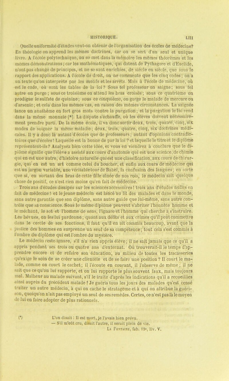 Quelle uniformité d’études veut-on obtenir de l'organisation des écoles de médecine? En théologie on apprend les mêmes doctrines, car on se sert d’un seul et unique livre. A l’école polytechnique, on se met dans la mémoire les mêmes théorèmes et les mêmes démonstrations; caries mathématiques, qui datent de Pythagore et d'Kuclide, n’ont pas changé de principes, et ne se sont enrichies, de siècle en siècle, que sous le rapport des applications. A l’école de droit, on ne commente que les cinq codes ; on a un textequ’on interprète par les motifs et les arrêts. Mais à l’école de médecine, où est le code, où sont les tables de la loi? Sous tel professeur on saigne; sous tel autre on purge; sous ce troisième on attend les bras croisés; sous ce quatrième on prodigue le sulfate de quinine; sous ce cinquième, on gorge le malade de mercure ou d’arsenic ; et cela dans les mêmes cas, en raison des mêmes circonstances. La saignée lance un anathème en fort gros mots contre la purgation ; et la purgation le lui rend dans la même monnaie (*}. La dispute s’échauffe, où les élèves doivent nécessaire- ment prendre parti. De la même école, il va donc sortir deux, trois, quatre, cinq, six modes de soigner la même maladie; deux, trois, quatre, cinq, six doctrines médi- cales. Il y a donc là autant d’écoles que de professeurs; autant d'opinions contradic- toires que d’écoles ! Laquelle est la bonne de par la loi ? et laquelle le titreet le diplôme représentent-ils? Analysez bien cette idée, et vous en viendrez à couclure que le di- plôme signifie quel’élèvea assisté aux cours d’anatomie qui est une science, de chimie qui en est une autre, d’histoire naturelle quiest une classification,auxcours dechirur- gie, qui en est un art comme celui du boucher, et enfin aux cours de médecine qui est un jargon variable, unevérilabletourde Babel, la confusion des langues; en sorte que si, en sortant des bras de celte fille aînée de nos rois, le médecin sait quelque chose de positif, ce n’est rien moins qu’en fait de médecine. Trois ans d’études dissipés sur les sciences accessoires! trois ans d’études nulles en fait de médecine! et le jeune médecin est lancé au lit des malades et dans le monde, sans autre garantie que son diplôme, sans autre guide que lui-même, sans autre con- trôle que sa conscience. Sous le même diplôme peuvent s’abriter l’honnête homme et le méchant, le sot et l’homme de sens, l’ignare et l’homme qui cherche à s’instruire. Les bévues, on les lui pardonne; quant aux délits et aux crimes qu’il peut commettre dans le cercle de ses fonctions, il faut qu’il en ait commis beaucoup, avant que la justice des hommes en surprenne un seul de sa compétence; tout cela s’est commis à l’ombre du diplôme qui est l’ombre du mystère. Le médecin reste ignare, s’il n’a rien appris élève; il ne sait jamais que ce qu’il a appris pendant ses trois ou quatre ans d'externat. Où trouverait-il le temps d’ap- prendre encore et de refaire son éducation, au milieu de toutes les tracasseries qu’exige le soin de se créer une clientèle et de se faire une position ? Il court le ma- lade, comme on court le cachet; il l’écoute en courant, il l’observe de même ; il ne sait que ce qu’on lui rapporte, et on lui rapporte le plus souvent faux, mais toujours mal. Malheur au malade suivant, s’il le traite d’après les indications qu’il a recueillies ainsi auprès du précédent malade ! Je guéris tous les jours des malades qu’est censé traiter un autre médecin, à qui on cache le stratagème et à qui on attribue la guéri- son, quoiqu'on n’ait pas employé un seul de ses remèdes. Certes, ce n’est pas là le moyen de lui en faire adopter de plus rationnels. (*) L’un disait : 11 est mort, je l’avais bien prévu. — S’il m’eût cru, disait l’autre, il serait plein do vie. La Fo.ntaixe, fab. 12», liv. Y.