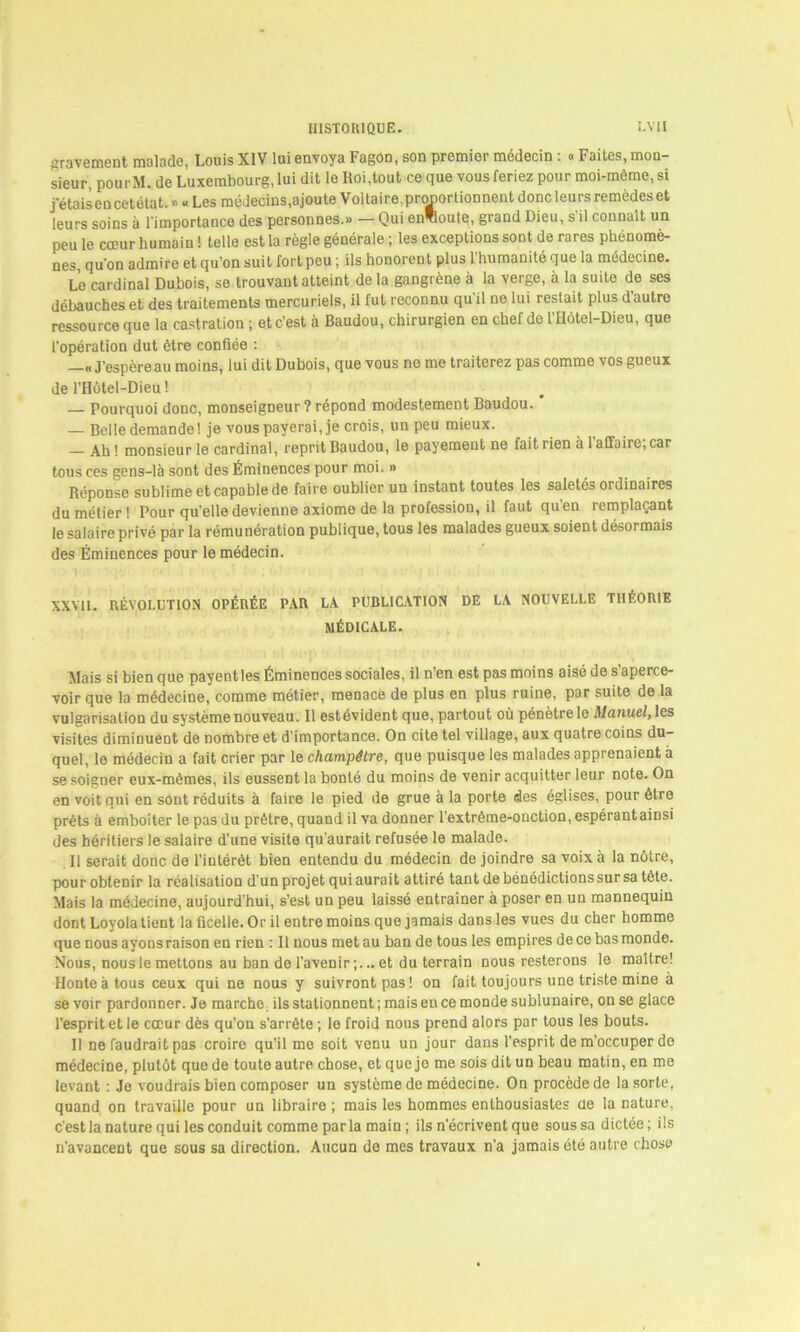 gravement, malade, Louis XIV lui envoya Fagôn, son premier médecin : « Faites, mon- sieur, pourM. de Luxembourg, lui dit le Roi,tout ce que vous feriez pour moi-mème, si j étais en cetétat. » « Les médecins,ajoute Voltaire,proportionnent donc leurs remèdes et leurs soins à l'importance des personnes.» — Qui envoûte, grand Dieu, s’il connaît un peu le cœur humain ! telle est la règle générale ; les exceptions som de rares phénomè- nes, qu’on admire et qu’on suit fort peu ; ils honorent plus l’humanité que la médecine. Le cardinal Dubois, se trouvant atteint de la gangrène à la verge, à la suite de ses débauches et des traitements mercuriels, il fut reconnu qu'il ne lui restait plus d’autre ressource que la castration ; et c'est à Baudou, chirurgien en chef de l'Hôtel-Dieu, que l’opération dut être confiée : —«J’espère au moins, lui dit Dubois, que vous ne me traiterez pas comme vos gueux de l’Hôtel-Dieu ! Pourquoi donc, monseigneur ? répond modestement Baudou. — Belle demande 1 je vous payerai, je crois, un peu mieux. Ah ! monsieur le cardinal, reprit Baudou, le payement ne fait rien à 1 affaire; car tous ces gens-là sont des Éminences pour moi. » Réponse sublime et capable de faire oublier un instant toutes les saletés ordinaires du métier! Pour quelle devienne axiome de la profession, il faut quen remplaçant le salaire privé par la rémunération publique, tous les malades gueux soient désormais des Éminences pour le médecin. XXVII. RÉVOLUTION OPÉRÉE PAR LA PUBLICATION DE LA NOUVELLE THÉORIE MÉDICALE. Mais si bien que payent les Éminences sociales, il n’en est pas moins aisé de s’aperce- voir que la médecine, comme métier, menace de plus en plus ruine, par suite de la vulgarisation du système nouveau. Il estévident que, partout où pénètre le Manuel, les visites diminuent de nombre et d’importance. On cite tel village, aux quatre coins du- quel, le médecin a fait crier par le champêtre, que puisque les malades apprenaient à se soigner eux-mêmes, ils eussent la bonté du moins de venir acquitter leur note. On en voit qui en sont réduits à faire le pied de grue à la porte des églises, pour être prêts à emboîter le pas du prêtre, quand il va donner l’extrême-onction, espérantainsi des héritiers le salaire d’une visite qu’aurait refusée le malade. Il serait donc de l’intérêt bien entendu du médecin de joindre sa voix à la nôtre, pour obtenir la réalisation d’un projet qui aurait attiré tant de bénédictions sur sa tête. Mais la médecine, aujourd'hui, s’est un peu laissé entraîner à poser en un mannequin dont Loyola tient la ficelle. Or il entre moins que jamais dans les vues du cher homme que nous ayons raison en rien : Il nous met au ban de tous les empires de ce bas monde. Nous, nous le mettons au ban de l’avenir;...et du terrain nous resterons le maître! Honte à tous ceux qui ne nous y suivront pas! on fait toujours une triste mine à se voir pardonner. Je marche, ils stationnent; mais en ce monde sublunaire, on se glace l’esprit et le cœur dès qu’on s’arrête ; le froid nous prend alors par tous les bouts. Il ne faudrait pas croire qu’il me soit venu un jour dans l’esprit de m’occuper do médecine, plutôt que de toute autre chose, et que jo me sois dit un beau matin, en me levant : Je voudrais bien composer un système de médecine. On procède de la sorte, quand on travaille pour un libraire; mais les hommes enthousiastes cie la nature, c'est la nature qui les conduit comme parla main ; ils n’écrivent que sous sa dictée; ils n’avancent que sous sa direction. Aucun de mes travaux n’a jamais été autre chose