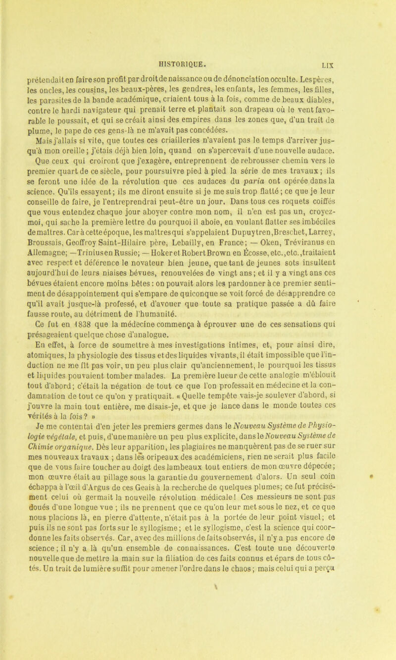 prétendait en faire son profit par droit de naissance ou de dénonciation occulte. Les pères, les oncles, les cousins, les beaux-pères, les gendres, les enfants, les femmes, les filles, les parasites de la bande académique, criaient tous à la fois, comme de beaux diables, contre le hardi navigateur qui prenait terre et plantait son drapeau où le vent favo- rable le poussait, et qui se créait ainsi des empires dans les zones que, d’un trait de plume, le pape de ces gens-là ne m’avait pas concédées. Mais j'allais si vite, que toutes ces criailleries n’avaient pas le temps d’arriver jus- qu'à mon oreille ; j'étais déjà bien loin, quand on s’apercevait d’une nouvelle audace. Que ceux qui croiront que j'exagère, entreprennent de rebrousser chemin vers le premier quart de ce siècle, pour poursuivre pied à pied la série de mes travaux ; ils se feront une idée de la révolution que ces audaces du paria ont opérée dans la science. Qu’ils essayent; ils me diront ensuite si je me suis trop flatté; ce que je leur conseille de faire, je l’entreprendrai peut-être un jour. Dans tous ces roquets coiffés que vous entendez chaque jour aboyer contre mon nom, il n’en est pas un, croyez- moi, qui sache la première lettre du pourquoi il aboie, en voulant flatter ses imbéciles de maîtres. Caràcetteépoque, lesmaltresqui s’appelaient Dupuytren,Breschet, Larrey, Broussais, Geoffroy Saint-Hilaire père, Lebailly, en France; — Oken, Tréviranus en Allemagne; —Triniusen Russie; — Hoker et Robert Brown en Écosse, etc.,etc. .traitaient avec respect et déférence le novateur bien jeune, que tant de jeunes sots insultent aujourd'hui de leurs niaises bévues, renouvelées de vingt ans; et il y a vingt ans ces bévues étaient encore moins bêtes : on pouvait alors les pardonner à ce premier senti- ment de désappointement qui s’empare de quiconque se voit forcé de désapprendre ce qu'il avait jusque-là professé, et d’avouer que toute sa pratique passée a dû faire fausse route, au détriment de l’humanité. Ce fut en 1838 que la médecine commença à éprouver une de ces sensations qui présageaient quelque chose d’analogue. En effet, à force de soumettre à mes investigations intimes, et, pour ainsi dire, atomiques, la physiologie des tissus et des liquides vivants, il était impossible que l’in- duction ne me fit pas voir, un peu plus clair qu’anciennement, le pourquoi les tissus et liquides pouvaient tomber malades. La première lueur de cette analogie m’éblouit tout d'abord; c’était la négation de tout ce que l’on professait en médecine et la con- damnation de tout ce qu’on y pratiquait. « Quelle tempête vais-je soulever d’abord, si j’ouvre la main tout entière, me disais-je, et que je lance dans le monde toutes ces vérités à la fois ? » Je me contentai d’en jeter les premiers germes dans le Nouveau Système de Physio- logie végétale, et puis, d'une manière un peu plus explicite, dans le Nouveau Système de Chimie organique. Dès leur apparition, les plagiaires ne manquèrent pas de se ruer sur mes nouveaux travaux ; dans les oripeaux des académiciens, rien ne serait plus facile que de vous faire loucher au doigt des lambeaux tout entiers de mon œuvre dépecée; mon œuvre était au pillage sous la garantie du gouvernement d’alors. Un seul coin échappa à l'œil d’Argus de ces Geais à la recherche de quelques plumes; ce fut précisé- ment celui où germait la nouvelle révolution médicale I Ces messieurs ne sont pas doués d’une longue vue ; ils ne prennent que ce qu'on leur met sous le nez, et ce que nous placions là, en pierre d’attente, n'était pas à la portée de leur point visuel; et puis ils ne sont pas forts su rie syllogisme; et le syllogisme, c’est la science qui coor- donne les faits observés. Car, avec des millions de faits observés, il n’y a pas encore de science ; il n'y a là qu’un ensemble de connaissances. C’est toute une découverte nouvelle que de mettre la main sur la filiation de ces faits connus et épars de. tous cô- tés. Un trait de lumière suffit pour amener l'ordre dans le chaos ; mais celui qui a perçu