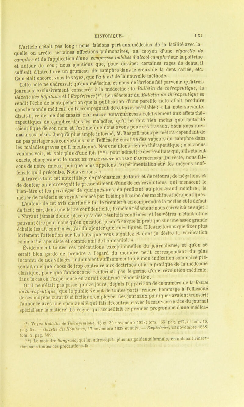 L’article n’était pas long : nous faisions part aux médecins de la facilité avec la- quelle on arrête certaines affections pulmonaires, au moyen d’une cigarette de camphre et de l’application d’une compresse imbibée d’alcool camphré sur la poitrine et autour du cou ; nous ajoutions que, pour dissiper certaines rages de dents, il suffisait d'introduire un grumeau de camphre dans le creux de la dent cariée, etc. Ce n’était encore, vous le voyez, que l’a 6 cd de la nouvelle méthode. Cette note ne s’adressait qu’aux médecins, et nous ne l’avions fait parvenir qu à trois journaux exclusivement consacrés à la médecine : le Bulletin de thérapeutique, la Gazette des hôpitaux et l'Expérience (*). Le rédacteur du Bulletin de thérapeutique se rendit l’écho de la stupéfaction que la publication d’une pareille note allait produire dans le monde médical, en l’accompagnant de cet avis préalable : « La note suivante, disait-il, renferme des choses tellement merveilleuses relativement aux effets thé- rapeutiques du camphre dans les maladies, qu'il ne faut rien moins que 1 autorité scientifique de son nom et l’estime que nous avons pour ses travaux, pour nous ren- dre a son désir. Jusqu’à plus ample informé, M. Raspail nous permettra cependant de ne pas partager ses convictions, sur l’efficacité curative des vapeurs du camphre dans les maladies graves qu’il mentionne. Nous ne nions rien en thérapeutique ; mais nous voulons voir, et voir plus d’une fois (**), pour admettre des résultalsqui, s’ils étaient exacts, changeraient le mode de traitement de tant d’affections. Du reste, nous fai- sons de notre mieux, puisque nous appelons l’expérimentation sur les moyens inof- fensifs qu’il préconise. Nous verrons. » \ travers tout cet entortillage de pléonasmes, de tours et de retours, de négations et de doutes; on entrevoyait le pressentiment d’une de ces révolutions qui menacent le bien-être et les privilèges de quelques-uns, en profitant au plus grand nombre ; le métier de médecin se vovait menacé par la simplification des machines thérapeutiques. L’auteur de cet avis charitable fut le premier à en comprendre la portée et le défaut de tact ; car, dans une lettre confidentielle, le même rédacteur nous écrivait à ce sujet : o N’ayant jamais donné place qu’à des résultats confirmés, et les vôtres n étant et ne pouvant être pour nous qu’en question, jusqu’à ce que la pratique sur une assez grande échelle les ait confirmés, j’ai dû ajouter quelques lignes. Elles ne feront que fixer plus fortement l’attention sur les faits que vous signalez et dont je désire la vérification comme thérapeutiste et comme ami de l’humanité. » Évidemment toutes ces précautions exceptionnelles du journalisme, et quon se serait bien gardé de prendre à l’égard du moindre petit correspondant du plus inconnu de nos villages, indiquaient suffisamment que mon indication sommaire pré- sentait quelque chose de trop contraire aux doctrines et à la pratique de la médecine classique, pour que l’annonce ne renfermât pas le germe d’une révolution médicale, dans le cas où l’expérience en aurait confirmé 1 énonciation. Oril ne s'était pas passé quinze jours, depuis l’apparition de ce numéro de la Revue de thérapeutique, que le public venait de toutes parts rendre hommage à l’efficacité de ces moyens curatifs si faciles à employer. Les journaux politiques avaient transcrit l’annonce avec une spontanéité qui faisait contraste avec la mauvaise grâce du journal spécial sur la matière. La vogue qui accueillait ce premier programme d une médica- le Voyez Bulletin de Thérapeutique, lu et 30 novembre 1838, lom. 65, pag. fl?, et tom. 16, pog. 5L - Gazette des Hôpitaux, 17 novembre 1838 et suiv. — Expérience, dpi novembre 1838, tom. 2, pag. 489. . (**) Le moindre Sangrado, qui lui adressait la plus insignifiante formule, en obtenait 1 inser- tion sans toutes ces précautions-là.