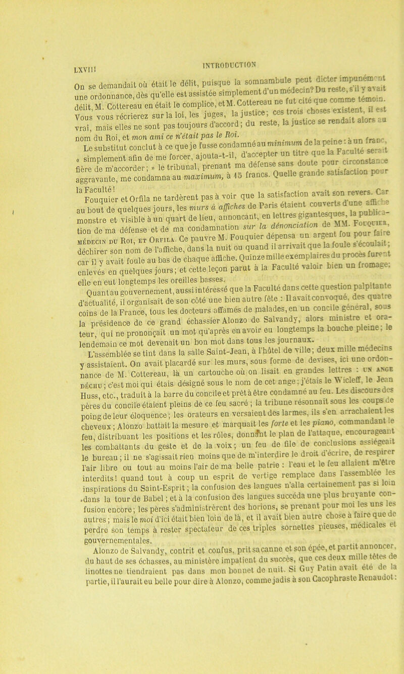 LXVIIÎ 00 se demandait où était le délit, puisque la somnambulepeutdicterimpuDemnt une ordonnance, dès qu’elle est assistée simplement d’un medecm Du reste, s il a ïïit 2 CoUere’au en était le complice, et*. Cottereau ne Vous vous récrierez sur la loi, les juges, la justice ; ces; trois. \ex^ent’^ vrai, mais elles ne sont pas toujours d’accord ; du reste, la justice se rendait alor- -u nom du Roi, et mon ami ce n’était pas le Roi. .. , Le substitut conclut à ce que je fusse condamne au minimum de la pmne^a nn o simplement afin de me forcer, ajouta-t-il, d’accepter un ^ ** fière de m’accorder; » le tribunal, prenant nuudefen*i an> douta' aggravante, me condamna au maximum, a 15 francs. Quelle grande satisfaction pou 13 Fouamer et Orfila ne tardèrent pas à voir que la satisfaction avait soni revers Car a/bout de quelques jours, les murs à affiches de Paris étaient couverts dune affic •- monstre et visible à un quart de lieu, annonçant, en lettres gigantesque», tion de ma défense et de ma condamnation sur /a d^onc.at.on de MVL Focom médecin nu Roi et Orfila. Ce pauvre M. Fouquier dépensa un argent fou pour are déchirer son nom de l’affiche, dans la nuit ou quand il arrivait que la foule s écoulai car il y avait foule au bas de chaque affiche. Quinze mille exemplaires du proce. fure.. enlevé en quelques jours; et cette leçon parut à la Faculté valoir bien un fromage, elle en eut lonetemps les oreilles basses. , Quantau gouvernement, aussi intéressé que la Faculté dans cette question palpitante d’actualité, il organisait de son côté une bien autre fête : Il avait convoque, des qua.e coins de la France, tous les docteurs affamés de malades, en un concile general soas la présidence de ce grand échassier Alonzo de Salvandy, alors * Je- teur, qui ne prononçait un mot qu’après en avoir eu longtemps la bouche pleine, lendemain ce mot devenait un bon mot dans tous les journaux. L’assemblée se tint dans la salle Saint-Jean, à l’hôtel de ville; deux mille médecins y assistaient. On avait placardé sur les murs, sous forme de devises, ici une ordon- nance de M. Cottereau, là un cartouche où on lisait en grandes lettres : un ange déchu • c’est moi qui étais désigné sous le nom de cet ange; j’étais le ^ îcleff, le Jean Huss etc., traduit à la barre du concile et prêt à être condamné au feu. Les discours des pères du concile étaient pleins de ce feu sacré ; la tribune résonnait sous les coups de poing de leur éloquence ; les orateurs en versaient des larmes, ils s’en arrachaient les cheveux ; Alonzo battait la mesure et marquait les forte et les piano, commandant .e feu, distribuant les positions et les rôles, donnfnt le plan de l’attaque, encourageant les combattants du geste et de la voix; un feu de file de conclusions assiégeai le bureau ; il ne s’agissait rien moins que de m’interdire le droit d’ecnre de respirer l’air libre ou tout au moins l’air de ma belle patrie : l’eau et le feu allaient mètre interdits! quand tout à coup un esprit de vertige remplace dans 1 assemblée les inspirations du Saint-Esprit ; la confusion des langues n’alla certainement pas si loin .dans la tour de Babel ; et à la confusion des langues succéda une plus bruyante con- fusion encore; les pères s’administrèrent des horions, se prenant pour moi les uns les autres; mais le mot d’ici ôtait bien loin delà, et il avait bien autre chose à aire que c perdro son temps à rester spectateur de ces triples sornettes pieuses, me ica e_ gouvernementales. Alonzo de Salvandy, contrit et confus, prit sa canne et son épée, et partit annoncer, du haut de ses échasses, au ministère impatient du succès, que ces deux mil e tetes e linottes ne tiendraient pas dans mon bonnet de nuit. Si Guy Patin avait ete o a partie, il l’aurait eu belle pour dire à Alonzo, comme jadis à sou Cacophraste Renaudot.