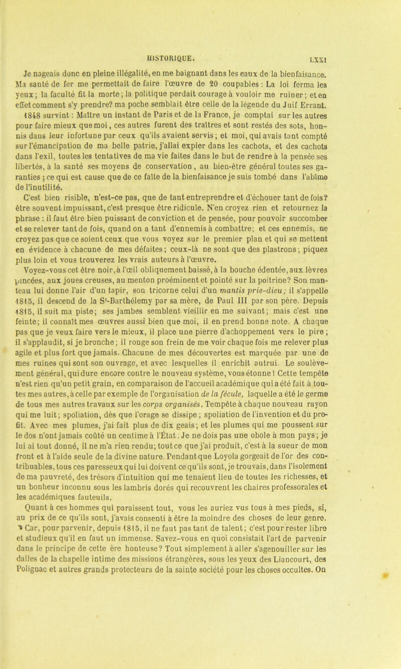 Je nageais donc en pleine illégalité, en me baignant dans les eaux de la bienfaisance. Ma santé de fer me permettait de faire l’œuvre de 20 coupables : La loi ferma les yeux; la faculté fit la morte; la politique perdait courage à vouloir me ruiDer; et en effet comment s’y prendre? ma poche semblait être celle de la légende du Juif Errant. 1848 survint : Maître un instant de Paris et de la France, je comptai sur les autres pour faire mieux que moi, ces autres furent des traîtres et sont restés des sots, hon- nis dans leur infortune par ceux qu'ils avaient servis ; et moi, qui avais tant compté sur l’émancipation de ma belle patrie, j’allai expier dans les cachots, et des cachots dans l’exil, toutes les tentatives de ma vie faites dans le but de rendre à la pensée ses libertés, à la santé ses moyens de conservation, au bien-être général toutes ses ga- ranties ; ce qui est cause que de ce faîte de la bienfaisance je suis tombé dans l’abîme de l’inutilité. C’est bien risible, n’est-ce pas, que de tant entreprendre et d’échouer tant de fois? être souvent impuissant, c'est presque être ridicule. N’en croyez rien et retournez la phrase : il faut être bien puissant de conviction et de pensée, pour pouvoir succomber et se relever tant de fois, quand on a tant d’ennemis à combattre; et ces ennemis, ne croyez pas que ce soient ceux que vous voyez sur le premier plan et qui se mettent en évidence à chacune de mes défaites ; ceux-là ne sont que des plastrons ; piquez plus loin et vous trouverez les vrais auteurs à l’œuvre. Voyez-vous cet être noir,à l’œil obliquement baissé, à la bouche édentée, aux lèvres pincées, aux joues creuses, au menton proéminent et pointé sur la poitrine? Son man- teau lui donne l’air d’un tapir, son tricorne celui d’un mantis prie-dieu; il s’appelle 1815, il descend de la S*-Barthélemy par sa mère, de Paul III par son père. Depuis i8i5, il suit ma piste; ses jambes semblent vieillir en me suivant; mais c’est une feinte; il connaît mes œuvres aussi bien que moi, il en prend bonne note. A chaque pas que je veux faire vers le mieux, il place une pierre d'achoppement vers le pire ; il s’applaudit, si je bronche ; il ronge son frein de me voir chaque fois me relever plus agile et plus fort que jamais. Chacune de mes découvertes est marquée par une de mes ruines qui sont son ouvrage, et avec lesquelles il enrichit autrui. Le soulève- ment général, qui dure encore contre le nouveau système, vous étonne 1 Cette tempête n’est rien qu’un petit grain, en comparaison de l'accueil académique qui a été fait à tou- tes mes autres, à celle par exemple de l’organisation de la fécule, laquelle a été le germe de tous mes autres travaux sur les corps organisés. Tempête à chaque nouveau rayon qui me luit ; spoliation, dès que l’orage se dissipe ; spoliation de l’invention et du pro- fit. Avec mes plumes, j’ai fait plus de dix geais; et les plumes qui me poussent sur le dos n’ont jamais coûté un centime à l'État. Je ne dois pas une obole à mon pays ; je lui ai tout donné, il ne m’a rien rendu; tout ce que j'ai produit, c’est à la sueur de mon front et à l’aide seule de la divine nature. Tendant que Loyola gorgeait de l’or des con- tribuables, tous ces paresseux qui lui doivent ce qu’ils sont, je trouvais, dans l’isolement de ma pauvreté, des trésors d'intuition qui me tenaient lieu de toutes les richesses, et un bonheur inconnu sous les lambris dorés qui recouvrent les chaires professorales et les académiques fauteuils. Quant à ces hommes qui paraissent tout, vous les auriez vus tous à mes pieds, si, au prix de ce qu'ils sont, j’avais consenti à être la moindre des choses de leur genre. ■» Car, pour parvenir, depuis 1815, il ne faut pas tant de talent; c’est pour rester libre et studieux qu'il en faut un immense. Savez-vous en quoi consistait l’art de parvenir dans le principe de celte ère honteuse? Tout simplement à aller s’agenouiller sur les dalles de la chapelle intime des missions étrangères, sous les yeux des Liancourt, des Polignac et autres grands protecteurs de la sainte société pour les choses occultes. On