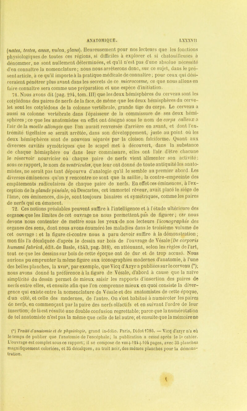 (notes, testes, anus, vulva, glans). Heureusement pour nos lecteurs que les fonctions physiologiques de toutes ces régions, si difficiles à explorer et si chatouilleuses à dénommer, ne sont nullement déterminées, et qu'il n’est pas d'une absolue nécessité d’en connaître la nomenclature ; nous nous arrêterons donc, sur ce sujet, dans le pré- sentarticle, à ce qu’il importeà la pratique médicale de connaître ; pour ceux qui dési- reraient pénétrer plus avant dans les secrets de ce microcosme, ce que nous allons en faire connaître sera comme une préparation et une espèce d’initiation. 71. Nous avons dit (pag. 294, tom.IIl) que les deux hémisphères du cerveau sont les cotylédons des paires de nerfs de la face, de même que les deux hémisphères du cerve- let sont les cotylédons de la colonne vertébrale, grande tige du corps. Le cerveau a aussi sa colonne vertébrale dans l’épaisseur de la commissure de ses deux hémi- sphères ; ce que les anatomistes en effet ont désigné sous le nom de corps calleux a l'air de la moelle allongée que l’on aurait renversée d’arrière en avant, et dont l'ex- trémité tigellaire se serait arrêtée, dans son développement, juste au point où les deux hémisphères sont de nouveau séparés par la cloison falciforme. Quant aux diverses cavités symétriques que le scapel met à découvert, dans la substance de chaque hémisphère ou dans leur commissure, elles ont l’air d’être chacune le réservoir nourricier où chaque paire de nerfs vient alimenter son activité: sous ce rapport, le nom de ventricules, que leur ont donné de toute antiquité les anato- mistes, ne serait pas tant dépourvu d’analogie qu’il le semble au premier abord. Les diverses éminences qu’on y rencontre ne sont que la saillie, la contre-empreinte des empâtements radiculaires de chaque paire de nerfs. En effetces éminences, à l’ex- ception de la glande pinéale, où Descartes, cet immortel rêveur, avait placé le siège de l’âme, ces éminences, dis-je, sont toujours binaires et symétriques, comme les paires de nerfs qui en émanent. 72. Ces notions préalables peuvent suffire à l’intelligence et à l’étude ultérieure des organesque les limites de cet ouvrage ne nous permettent pas de figurer; car nous devons nous contenter de mettre sous les yeux-de nos lecteurs l'iconographie des organes des sens, dont nous avons énuméré les maladies dans le troisième volume de cet ouvrage : et la figure ci-contre nous a paru devoir suffire à la démonstration ; mon fils l’a décalquée d'après le dessin sur bois de l’ouvrage de Vésale [De corporis humani fabricâ,édit.de Basle, 1543, pag. 318), en atténuant, selon les règles de l'art, tout ce que les dessins sur bois de cette époque ont de dur et de trop accusé. Nous aurions pu emprunter la même figure aux iconographies modernes d’anatomie, à l’une des belles planches, la xvne, parexemplo, queVicq d’Azyr a publiées sur lecerveau (*); nous avons donné la préférence à la figure de Vésale, d’abord à cause que la naïve simplicité du dessin permet de mieux saisir les rapports d’insertion des paires de nerfs entre elles, et ensuite afin que l’on comprenne mieux en quoi consiste la diver- gence qui existe entre la nomenclature de Vésale et des anatomistes de cette époque, dun côté, et celle des modernes, de l’autre. On s’est habitué à numéroter les paires de nerfs, en commençant par la paire des nerfs olfactifs et en suivant l’ordre de leur insertion; de là est résulté une double confusion regrettable; parce que la numérotation de tel anatomiste n’est pas la même que celle de tel autre; et ensuite que la mémoire ne (*) Traité d'anatomie et de physiologie, grand in-folio. Paris, Didot178G. — Vicq d’azyr n’a eù le temps de publier que l’anatomio de l’encéphale; la publication a cessé après le 5° cahier. L’ouvrage est completsousce rapport; il se compose de vm-j-l2i-)-104 pages, avec 35 planches magnifiquement coloriées, et 35 décalques, au trait noir, dos mémos planches pour la démons- tration. K