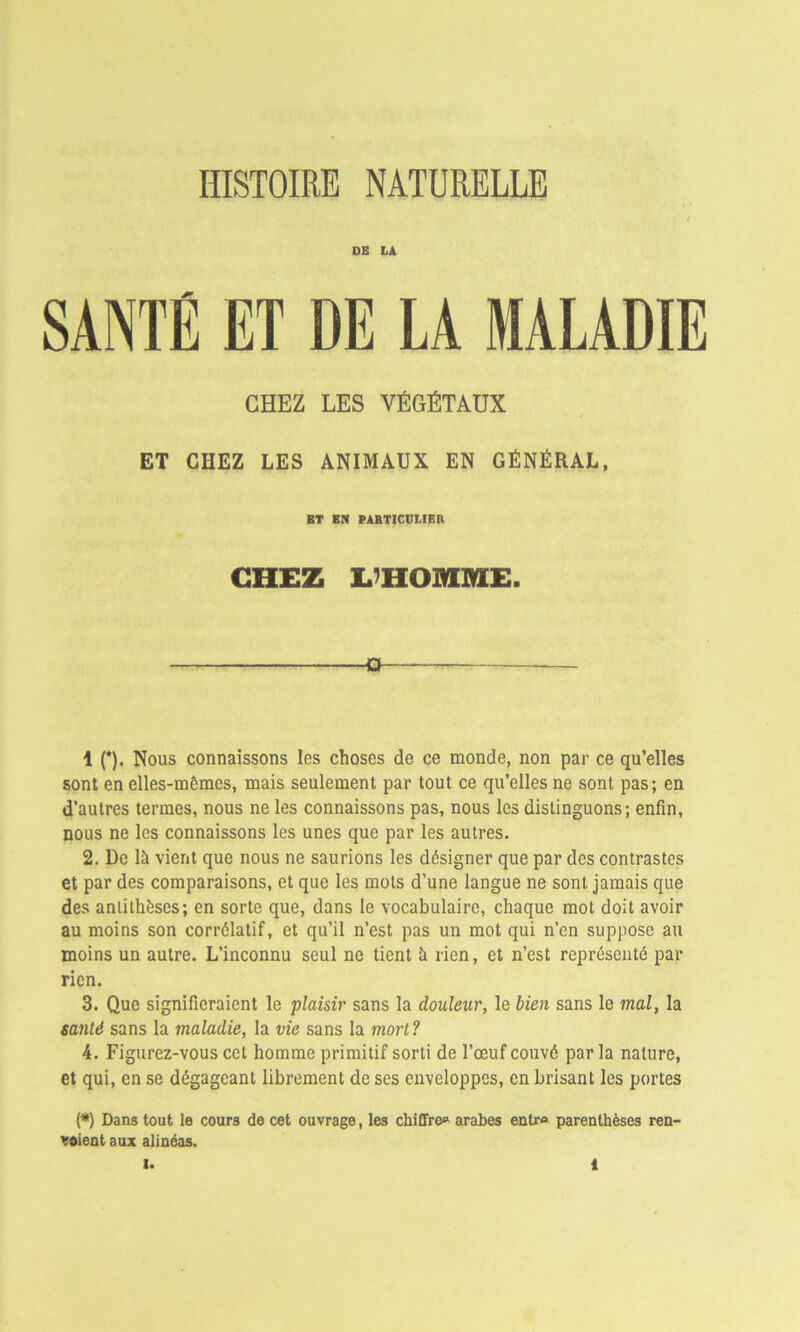 HISTOIRE NATURELLE DE LA SANTÉ ET DE LA MALADIE CHEZ LES VÉGÉTAUX ET CHEZ LES ANIMAUX EN GÉNÉRAL, ET EN PARTICULIER CHEZ L’HOMME. -a 1 (*). Nous connaissons les choses de ce monde, non par ce qu’elles sont en elles-mêmes, mais seulement par tout ce qu’elles ne sont pas; en d’autres termes, nous ne les connaissons pas, nous les distinguons; enfin, nous ne les connaissons les unes que par les autres. 2. De là vient que nous ne saurions les désigner que par des contrastes et par des comparaisons, et que les mots d’une langue ne sont jamais que des antithèses; en sorte que, dans le vocabulaire, chaque mot doit avoir au moins son corrélatif, et qu’il n’est pas un mot qui n’en suppose au moins un autre. L’inconnu seul ne tient à rien, et n’est représenté par rien. 3. Que signifieraient le plaisir sans la douleur, le bien sans le mal, la santé sans la maladie, la vie sans la mort? 4. Figurez-vous cet homme primitif sorti de l’œuf couvé par la nature, et qui, en se dégageant librement de ses enveloppes, en brisant les portes (*) Dans tout le cours de cet ouvrage, les chiffre* arabes entra parenthèses ren- voient aux alinéas.