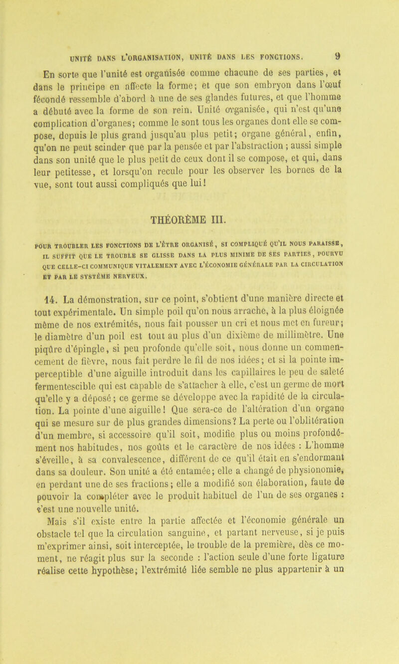 En sorte que l’unité est organisée comme chacune de ses parties, et dans le principe en affecte la forme; et que son embryon dans l’œuf fécondé ressemble d’abord à une de ses glandes futures, et que 1 homme a débuté avec la forme de son rein. Unité organisée, qui n’est qu’une complication d’organes; comme le sont tous les organes dont elle se com- pose, depuis le plus grand jusqu’au plus petit; organe général, enfin, qu'on ne peut scinder que par la pensée et par l’abstraction ; aussi simple dans son unité que le plus petit de ceux dont il se compose, et qui, dans leur petitesse, et lorsqu’on recule pour les observer les bornes de la vue, sont tout aussi compliqués que lui! THÉORÈME III. POUR TROUBLER LES FONCTIONS DE L’ÊTRE ORGANISÉ, SI COMPLIQUÉ QU’lL NOUS PARAISSE, IL SUFFIT QUE LE TROUBLE SE CLISSE DANS LA PLUS MINIME DE SES PARTIES, POURVU QUE CELLE-CI COMMUNIQUE VITALEMENT AVEC L’ÉCONOMIE GÉNÉRALE PAR LA CIRCULATION ET PAR LE SYSTÈME NERVEUX. 14. La démonstration, sur ce point, s’obtient d’une manière directe et tout expérimentale. Un simple poil qu’on nous arrache, h la plus éloignée même de nos extrémités, nous fait pousser un cri et nous met en fureur; le diamètre d’un poil est tout au plus d’un dixième de millimètre. Une piqûre d’épingle, si peu profonde qu’elle soit, nous donne un commen- cement de fièvre, nous fait perdre le fil de nos idées; et si la pointe im- perceptible d’une aiguille introduit dans les capillaires le peu de saleté fermentescible qui est capable de s’attacher à elle, c’est un germe de mort qu’elle y a déposé; ce germe se développe avec la rapidité de lu circula- tion. La pointe d’une aiguille ! Que sera-ce de l’altération d’un organo qui se mesure sur de plus grandes dimensions? La perte ou l’oblitération d’un membre, si accessoire qu’il soit, modifie plus ou moins profondé- ment nos habitudes, nos goûts et le caractère de nos idées : L’homme s’éveille, h sa convalescence, différent de ce qu’il était en s’endormant dans sa douleur. Son unité a été entamée; elle a changé de physionomie, en perdant une de ses fractions; elle a modifié son élaboration, faute de pouvoir la compléter avec le produit habituel de l’un de ses organes : ç’est une nouvelle unité. Mais s’il existe entre la partie affectée et l’économie générale un obstacle tel que la circulation sanguine, et parlant nerveuse, si je puis m’exprimer ainsi, soit interceptée, le trouble de la première, dès ce mo- ment, ne réagit plus sur la seconde : l’action seule d’une forte ligature réalise cette hypothèse; l’extrémité liée semble ne plus appartenir à un