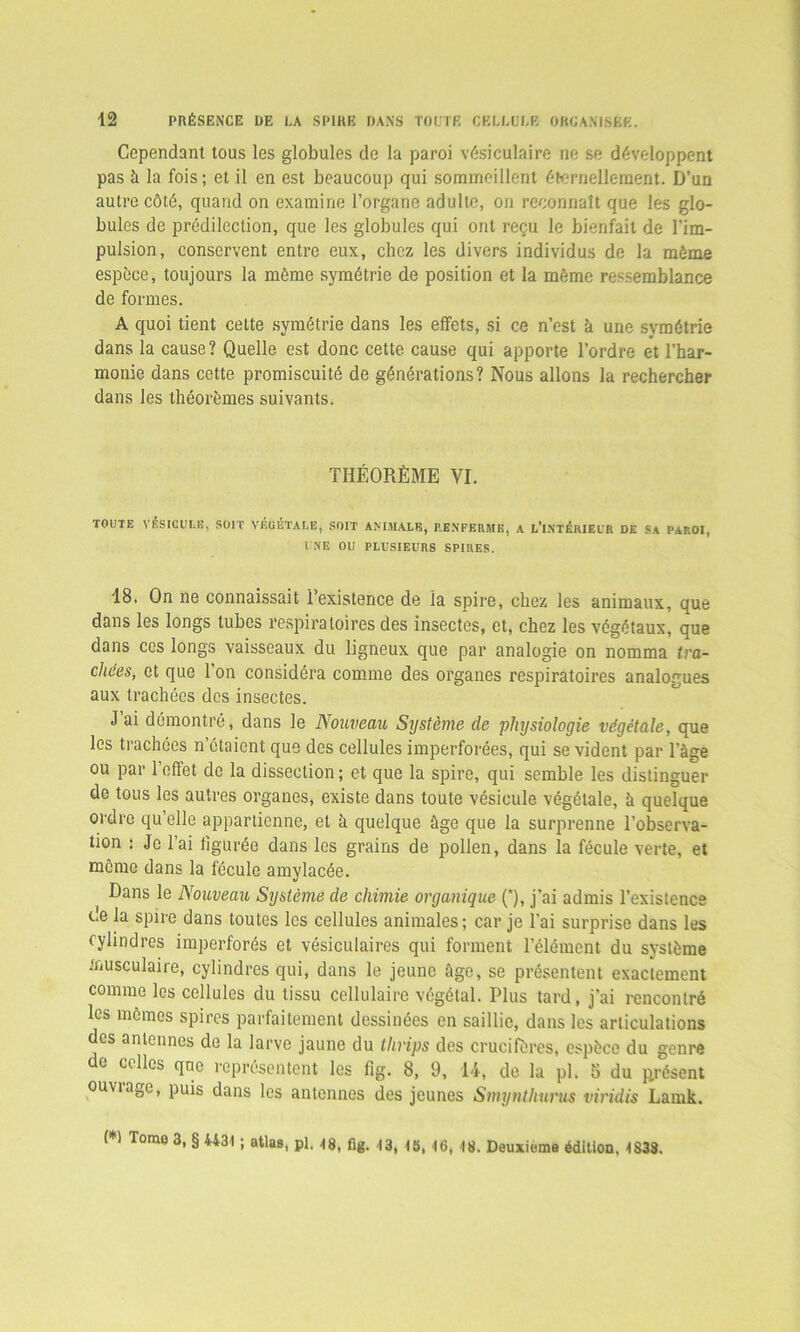 Cependant tous les globules de la paroi vésiculaire ne se développent pas à la fois ; et il en est beaucoup qui sommeillent éternellement. D’un autre côté, quand on examine l’organe adulte, on reconnaît que les glo- bules de prédilection, que les globules qui ont reçu le bienfait de l’im- pulsion, conservent entre eux, chez les divers individus de la môme espèce, toujours la même symétrie de position et la môme ressemblance de formes. A quoi tient cette symétrie dans les effets, si ce n’est à une symétrie dans la cause? Quelle est donc cette cause qui apporte l’ordre et l’har- monie dans cette promiscuité de générations? Nous allons la rechercher dans les théorèmes suivants. THÉORÈME VI. TOUTE VÉSICULE, SOIT VÉGÉTALE, SOIT ANIMALE, RENFERME, A L’i.NTÉRIEUR DE SA PAROI, UNE OU PLUSIEURS SPIRES. 18. On ne connaissait l’existence de la spire, chez les animaux, que dans les longs tubes respiratoires des insectes, et, chez les végétaux, que dans ces longs vaisseaux du ligneux que par analogie on nomma tra- chées, et que l’on considéra comme des organes respiratoires analogues aux trachées des insectes. J’ai démontré, dans le Nouveau Système de physiologie végétale, que les trachées n’étaient que des cellules imperforées, qui se vident par l’âge ou par l’effet de la dissection ; et que la spire, qui semble les distinguer de tous les autres organes, existe dans toute vésicule végétale, à quelque ordre qu’elle appartienne, et à quelque âge que la surprenne l’observa- tion : Je l’ai figurée dans les grains de pollen, dans la fécule verte, et meme dans la fécule amylacée. Dans le Nouveau Système de chimie organique (*), j’ai admis l’existence c.e la spire dans toutes les cellules animales; car je l’ai surprise dans les cylindres imperforés et vésiculaires qui forment l’élément du système musculaire, cylindres qui, dans le jeune âge, se présentent exactement comme les cellules du tissu cellulaire végétal. Plus tard, j’ai rencontré les memes spires parfaitement dessinées en saillie, dans les articulations des antennes de la larve jaune du llirips des crucifères, espèce du genre de celles que représentent les fig. 8, 9, 14, de la pl. 5 du jirésent ouviaae, puis dans les antennes des jeunes Smynthurus viridis Lamk. ( ) Tome 3, § 4431 ; atlas, pl. 48, fig. 13, 18, 16, 18. Deuxieme édition, 1838.