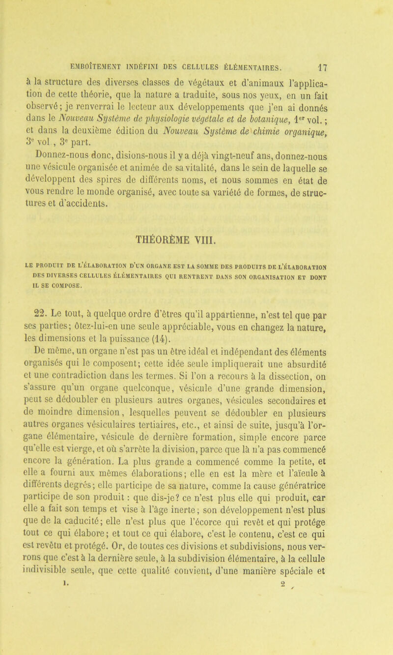 à la structure des diverses classes de végétaux et d’animaux l’applica- tion de cette théorie, que la nature a traduite, sous nos yeux, en un fait observé; je renverrai le lecteur aux développements que j’en ai donnés dans le Nouveau Système de physiologie végétale et de botanique, 1er vol. ; et dans la deuxième édition du Nouveau Système de chimie organique, 3e vol , 3e part. Donnez-nous donc, disions-nous il y a déjà vingt-neuf ans, donnez-nous une vésicule organisée et animée de sa vitalité, dans le sein de laquelle se développent des spires de différents noms, et nous sommes en état de vous rendre le monde organisé, avec toute sa variété de formes, de struc- tures et d’accidents. THÉORÈME VIII. LE PRODUIT DE L’ÉLABORATION D’UN ORGANE EST LA SOMME DES PRODUITS DE L’ÉLABORATION DES DIVERSES CELLULES ÉLÉMENTAIRES QUI RENTRENT DANS SON ORGANISATION ET DONT IL SE COMPOSE. 22. Le tout, à quelque ordre d’êtres qu’il appartienne, n’est tel que par ses parties; ôtez-lui-en une seule appréciable, vous en changez la nature, les dimensions et la puissance (14). De même, un organe n’est pas un être idéal et indépendant des éléments organisés qui le composent; celte idée seule impliquerait une absurdité et une contradiction dans les termes. Si l’on a recours à la dissection, on s’assure qu’un organe quelconque, vésicule d’une grande dimension, peut se dédoubler en plusieurs autres organes, vésicules secondaires et de moindre dimension, lesquelles peuvent se dédoubler en plusieurs autres organes vésiculaires tertiaires, etc., et ainsi de suite, jusqu’à l’or- gane élémentaire, vésicule de dernière formation, simple encore parce qu’elle est vierge, et où s’arrête la division, parce que là n’a pas commencé encore la génération. La plus grande a commencé comme la petite, et elle a fourni aux mêmes élaborations; elle en est la mère et l’aïeule à différents degrés; elle participe de sa nature, comme la cause génératrice participe de son produit : que dis-je? ce n’est plus elle qui produit, car elle a fait son temps et vise à l’àge inerte; son développement n’est plus que de la caducité; elle n’est plus que l’écorce qui revêt et qui protège tout ce qui élabore; et tout ce qui élabore, c’est le contenu, c’est ce qui est revêtu et protégé. Or, de toutes ces divisions et subdivisions, nous ver- rons que c’est à la dernière seule, à la subdivision élémentaire, à la cellule indivisible seule, que cette qualité convient, d’une manière spéciale et i. 2 ✓