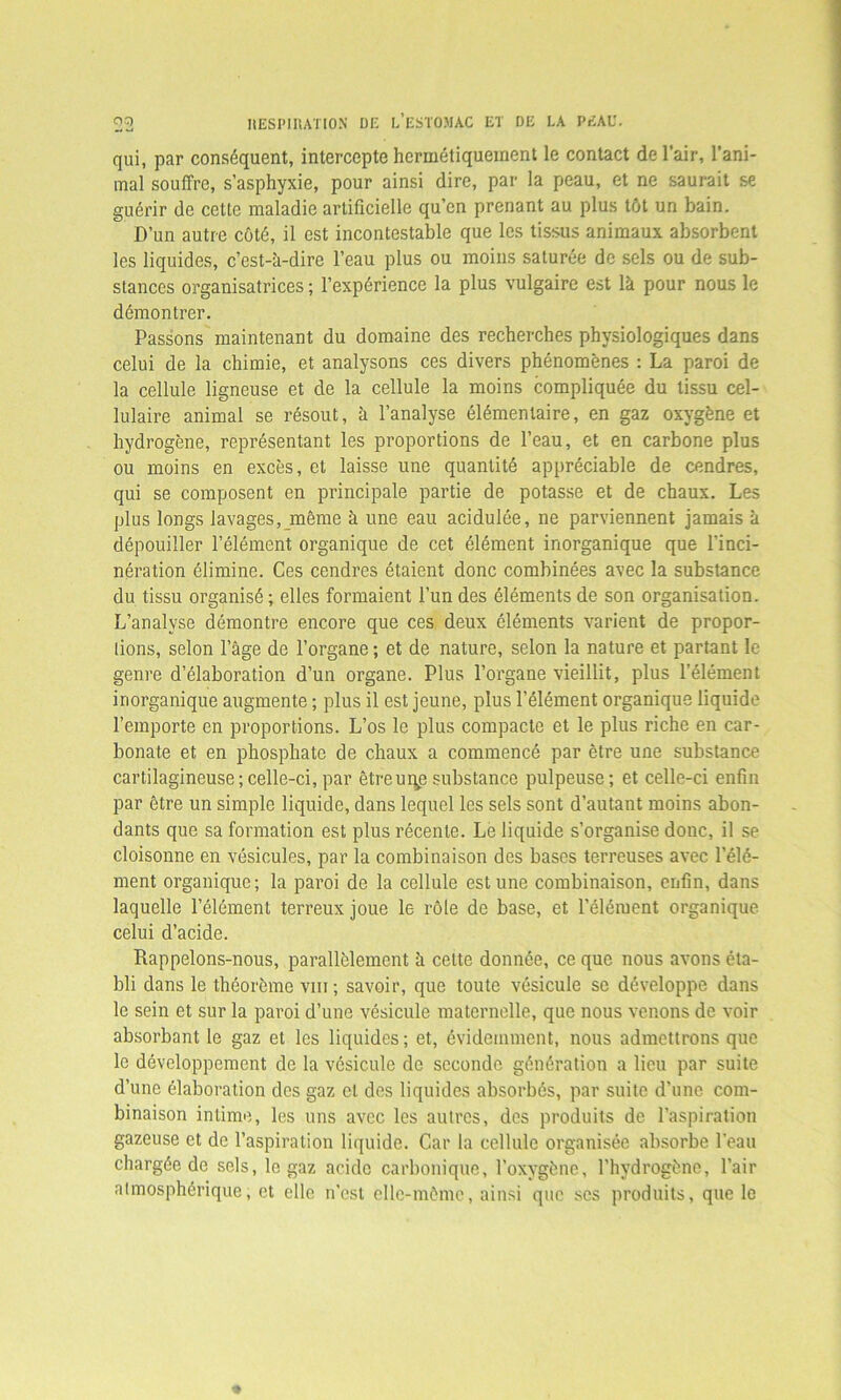 qui, par conséquent, intercepte hermétiquement le contact de l’air, l’ani- mal souffre, s’asphyxie, pour ainsi dire, par la peau, et ne saurait se guérir de cette maladie artificielle qu’en prenant au plus tôt un bain. D’un autre côté, il est incontestable que les tissus animaux absorbent les liquides, c’est-à-dire l’eau plus ou moins saturée de sels ou de sub- stances organisatrices ; l’expérience la plus vulgaire est là pour nous le démontrer. Passons maintenant du domaine des recherches physiologiques dans celui de la chimie, et analysons ces divers phénomènes : La paroi de la cellule ligneuse et de la cellule la moins compliquée du tissu cel- lulaire animal se résout, à l’analyse élémentaire, en gaz oxygène et hydrogène, représentant les proportions de l’eau, et en carbone plus ou moins en excès, et laisse une quantité appréciable de cendres, qui se composent en principale partie de potasse et de chaux. Les plus longs lavages, même à une eau acidulée, ne parviennent jamais à dépouiller l’élément organique de cet élément inorganique que l’inci- nération élimine. Ces cendres étaient donc combinées avec la substance du tissu organisé ; elles formaient l’un des éléments de son organisation. L’analyse démontre encore que ces deux éléments varient de propor- tions, selon l’âge de l’organe ; et de nature, selon la nature et partant le genre d’élaboration d’un organe. Plus l’organe vieillit, plus l’élément inorganique augmente ; plus il est jeune, plus l’élément organique liquide l’emporte en proportions. L’os le plus compacte et le plus riche en car- bonate et en phosphate de chaux a commencé par être une substance cartilagineuse;celle-ci, par être uqp substance pulpeuse; et celle-ci enfin par être un simple liquide, dans lequel les sels sont d’autant moins abon- dants que sa formation est plus récente. Le liquide s’organise donc, il se cloisonne en vésicules, par la combinaison des bases terreuses avec l’élé- ment organique; la paroi de la cellule est une combinaison, enfin, dans laquelle l’élément terreux joue le rôle de base, et l’élément organique celui d’acide. Rappelons-nous, parallèlement à cette donnée, ce que nous avons éta- bli dans le théorème vm ; savoir, que toute vésicule se développe dans le sein et sur la paroi d’une vésicule maternelle, que nous venons de voir absorbant le gaz et les liquides; et, évidemment, nous admettrons que le développement de la vésicule de seconde génération a lieu par suite d’une élaboration des gaz et des liquides absorbés, par suite d’une com- binaison intime, les uns avec les autres, des produits de l’aspiration gazeuse et de l’aspiration liquide. Car la cellule organisée absorbe l'eau chargée de sels, le gaz acide carbonique, l'oxygène, l’hydrogène, l’air atmosphérique, et elle n’est elle-même, ainsi que ses produits, que le