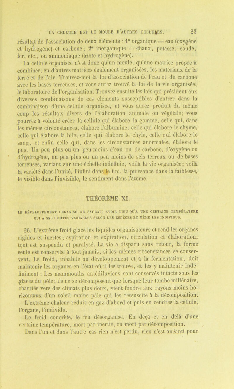 résultat de l’association de deux éléments : 1° organique = eau (oxygène et hyd'rogène) et carbone; 2° inorganique = chaux, potasse, soude, 1er, etc., ou ammoniaque (azote et hydrogène). La cellule organisée n’est donc qu’un moule, qu’une matrice propre à combiner, en d’autres matrices également organisées, les matériaux de la terre et de l’air. Trouvez-moi la loi d’association de l’eau et du carbone avec les bases terreuses, et vous aurez trouvé la loi de la vie organisée, le laboratoire de l’organisation. Trouvez ensuite les lois qui président aux diverses combinaisons de ces éléments susceptibles d’entrer dans la combinaison d’une cellule organisée, et vous aurez produit du même coup les résultats divers de l’élaboration animale ou végétale; vous pourrez à volonté créer la cellule qui élabore la gomme, celle qui, dans les mêmes circonstances, élabore l’albumine, celle qui élabore le chyme, celle qui élabore la bile, celle qui élabore le chyle, celle qui élabore le sang, et enfin celle qui, dans les circonstances anormales, élabore le pus. Un peu plus ou un peu moins d’eau ou de carbone, d’oxygène ou d’hydrogène, un peu plus ou un peu moins de sels terreux ou de bases terreuses, variant sur une échelle indéfinie, voilà la vie organisée; voilà la variété dans l’unité, l’infini dans le fini, la puissance dans la faiblesse, le visible dans l’invisible, le sentiment dans l’atome. THÉORÈME XI. LE DÉVELOPPEMENT ORGANISÉ NE SAURAIT AVOIR LIEU QU’A UNE CERTAINE TEMPÉRATURE QUI A SES LIMITES VARIABLES SELON LES ESPÈCES ET MÊME LES INDIVIDUS. 26. L’extrcme froid glace les liquides organisateurs et rend les organes rigides et inertes; aspiration et expiration, circulation et élaboration, tout est suspendu et paralysé. La vie a disparu sans retour, la forme seule est conservée à tout jamais, si les mêmes circonstances se conser- vent. Le froid, inhabile au développement et à la fermentation, doit maintenir les organes en l’étal où il les trouve, et les y maintenir indé- finiment : Les mammouths antédiluviens sont conservés intacts sous les glaces du pôle ; ils ne se décomposent que lorsque leur tombe millénaire, charriée vers des climats plus doux, vient fondre aux rayons moins ho- rizontaux d’un soleil moins pâle qui les ressuscite à la décomposition. L’extrême chaleur réduit en gaz d’abord et puis en cendres la cellule, l’organe, l’individu. Le froid concrète, le feu désorganise. En deçà et en delà d’une certaine température, mort par inertie, ou mort par décomposition. Dans l’un et dans l’autre cas rien n’est perdu, rien n’est anéanti pour