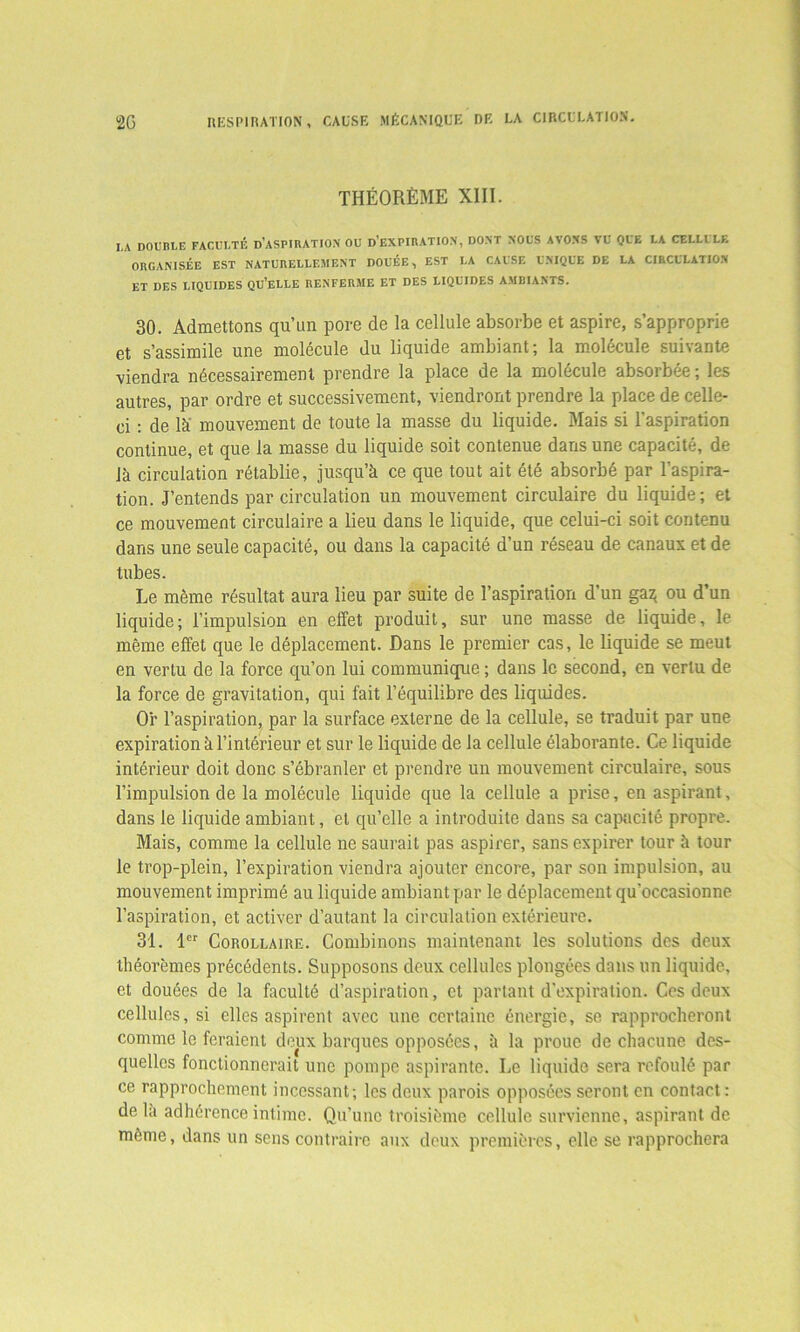 2G RESPIRATION, CAUSE MÉCANIQUE DE LA CIRCULATION. THÉORÈME XIII. I,A DOUBLE FACULTÉ D’ASPIRATION OU D’EXPIRATION, DONT NOUS AVONS VU QUE LA CELLULF. ORGANISÉE EST NATURELLEMENT DOUÉE, EST LA CAUSE UNIQUE DE LA CIRCULATION ET DES LIQUIDES QU’ELLE RENFERME ET DES LIQUIDES AMBIANTS. 30. Admettons qu’un pore de la cellule absorbe et aspire, s’approprie et s’assimile une molécule du liquide ambiant; la molécule suivante viendra nécessairement prendre la place de la molécule absoibée; les autres, par ordre et successivement, viendront prendre la place de celle- ci : de là' mouvement de toute la masse du liquide. Mais si l’aspiration continue, et que la masse du liquide soit contenue dans une capacité, de là circulation rétablie, jusqu’à ce que tout ait été absorbé par l’aspira- tion. J’entends par circulation un mouvement circulaire du liquide; et ce mouvement circulaire a lieu dans le liquide, que celui-ci soit contenu dans une seule capacité, ou dans la capacité d’un réseau de canaux et de tubes. Le même résultat aura lieu par suite de l’aspiration d’un ga$ ou d’un liquide; l’impulsion en effet produit, sur une masse de liquide, le même effet que le déplacement. Dans le premier cas, le liquide se meut en vertu de la force qu’on lui communique ; dans le second, en vertu de la force de gravitation, qui fait l’équilibre des liquides. Or l’aspiration, par la surface externe de la cellule, se traduit par une expiration à l’intérieur et sur le liquide de la cellule élaborante. Ce liquide intérieur doit donc s’ébranler et prendre un mouvement circulaire, sous l’impulsion de la molécule liquide que la cellule a prise, en aspirant, dans le liquide ambiant, et qu’elle a introduite dans sa capacité propre. Mais, comme la cellule ne saurait pas aspirer, sans expirer tour à tour le trop-plein, l’expiration viendra ajouter encore, par son impulsion, au mouvement imprimé au liquide ambiant par le déplacement qu'occasionne l’aspiration, et activer d’autant la circulation extérieure. 31. 1er Corollaire. Combinons maintenant les solutions des deux théorèmes précédents. Supposons deux cellules plongées dans un liquide, et douées de la faculté d’aspiration, et partant d’expiration. Ces deux cellules, si elles aspirent avec une certaine énergie, se rapprocheront comme le feraient deux barques opposées, à la proue de chacune des- quelles fonctionnerait une pompe aspirante. Le liquide sera refoulé par ce rapprochement incessant; les deux parois opposées seront en contact: delà adhérence intime. Qu’une troisième cellule survienne, aspirant de même, dans un sens contraire aux deux premières, elle se rapprochera