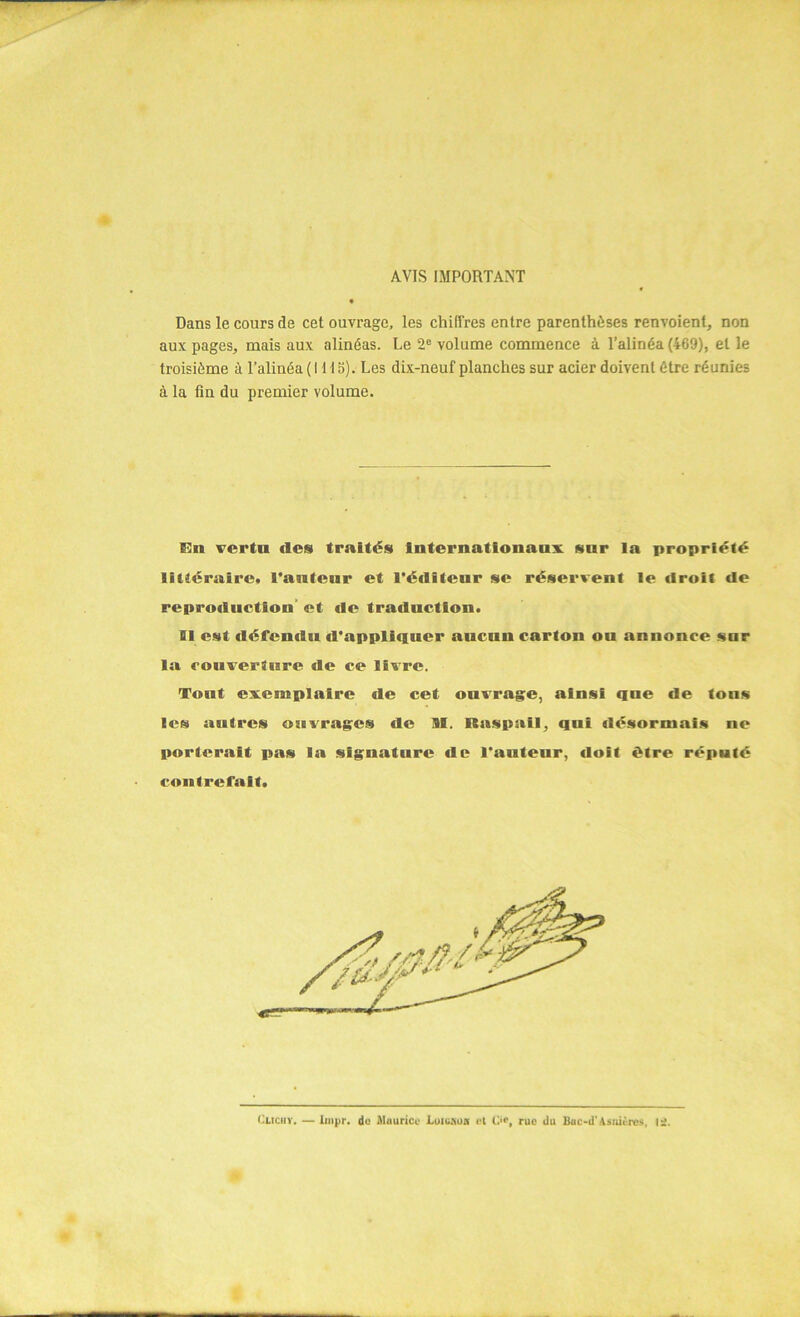 AVIS IMPORTANT Dans le cours de cet ouvrage, les chiffres entre parenthèses renvoient, non aux pages, mais aux alinéas. Le 2e volume commence à l’alinéa (469), et le troisième à l’alinéa (1115). Les dix-neuf planches sur acier doivent être réunies à la fin du premier volume. Un vertu des traités internationaux snr la propriété littéraire* l'anteur et l'éditeur se réservent le droit de reproduction et de traduction. Di est défendu d'appliquer aucun carton ou annonce sur la couverture de ce livre. Tout exemplaire tle cet ouvrage, ainsi qne de tons les antres ouvrages de M. Baspail, qui désormais ne porterait pas la signature de l'auteur, doit être réputé contrefait. Cuciiy. — linpr. do Maurice LoiCKOn et C‘c, rue du Buc-d'Asnières, li.