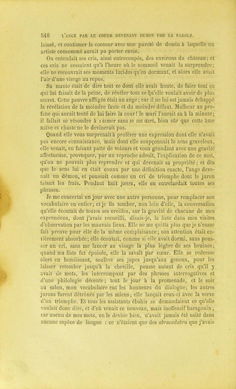 laissé, et continuer le contour avec une pureté de dessin à laquelle un artiste consommé aurait pu porter envie. On entendait ses cris, ainsi entrecoupés, des environs du château; et ces cris ne cessaient qu’à l’heure où le sommeil venait la surprendre-, elle ne recouvrait ses moments lucides qu’en dormant, et alors elle avait l’air d’une vierge au repos. Sa manie était de dire tout ce dont elle avait honte, de faire tout ce qui lui faisait de la peine, de révéler tout ce qu’elle voulait avoir de plus secret. Cette pauvre affligée était un ange ; car il ne lui est jamais échappé la révélation de la moindre faute et du moindre défaut. Malheur au pro- fane qui aurait tenté de lui faire la cour! le mari l’aurait su à la minute; il fallait se résoudre à i aimer sans le xui aire, bien sûr que cette âme naïve et chaste ne le devinerait pas. Quand elle vous surprenait à proférer une expression dont elle n’avait pas encore connaissance, mais dont elle soupçonnait le sens graveleux, elle venait, en faisant patte de velours et vous grondant avec une gravité affectueuse, provoquer, par un reproche adroit, l’explication de ce mot, qu’on ne pouvait plus reprendre et qui devenait sa propriété; et dès que le sens lui en était connu par une définition exacte, l’ange deve- nait un démon, et poussait comme un cri de triomphe dont le juron taisait les frais. Pendant huit jours, elle en entrelardait toutes ses phrases. Je me concertai un jour avec une autre personne, pour remplacer son vocabulaire en entier; et je fis tomber, non loin d’elle, la conversation qu’elle écoutait de toutes ses oreilles, sur la gravité de chacune de mes expressions, dont j’avais recueilli, disais-je, la liste dans mes visites d’observation par les mauvais lieux. Elle ne me quitta plus que je n’eusse fait preuve pour elle de la même complaisance; son attention était en- tièrement absorbée; elle écoutait, comme si elle avait dormi, sans pous- ser un cri, sans me lancer au visage la plus légère de ses bruines; quand ma liste fut épuisée, elle la savait par cœur. Elle se redresse alors en bondissant, soulève ses jupes jusqu’aux genoux, pour les laisser retomber jusqu’à la cheville, pousse autant de cris qu’il y avait de mots, les interrompant par des phrases interrogatives et d’une philologie décente; tout le jour à la promenade, et le soir au salon, mon vocabulaire eut les honneurs du dialogue; les autres jurons furent détrônés par les miens; elle lançait ceux-ci avec la verve d’un triomphe. Et tous les assistants ébahis se demandaient ce qu’elle voulait donc dire, et d’où venait ce nouveau, mais inoffensif baragouin ; car aucun de mes mots, on le devine bien, n’avait jamais été usité dans aucune espèce de langue : ce n’étaient que des abracadabra que j’avais