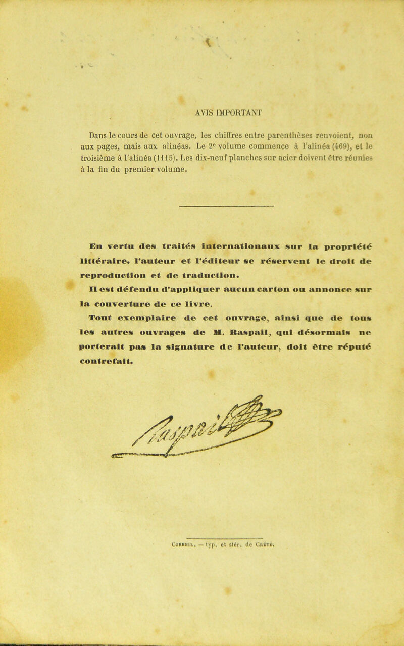 - t AVIS IMPORTANT Dans le cours de cet ouvrage, les chiffres entre parenthèses renvoient, non aux pages, mais aux alinéas. Le 2e volume commence à l’alinéa (469), et le troisième à l’alinéa ( 111 S). Les dix-neuf planches sur acier doivent être réunies à la fin du premier volume. En vertu (les truités internationaux sur la propriété littéraire, l'auteur et l’éditeur se réservent le droit de reprodnctfon et de traduction. Il est défendu d'appliquer aucun carton on annonce snr la couverture de ce livre. Tont exemplaire de cet ouvrage, ainsi que de tons les autres ouvrages de SI. Raspail, qui désormais ne porterait pas la signature de l’auteur, doit être réputé contrefait. Coubsil. — typ. et fU:r. de CniTK.