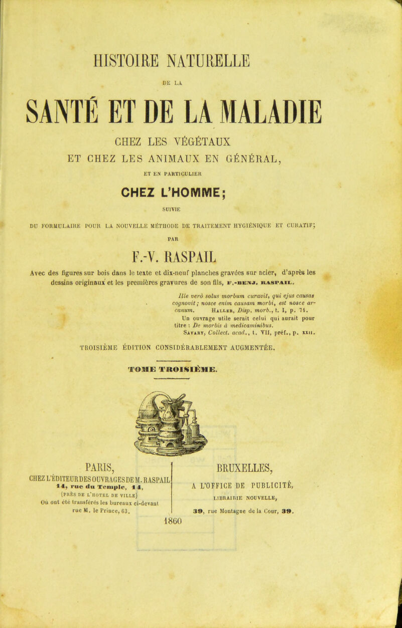 DE LA SANTÉ ET DE LA MALADIE CHEZ LES VÉGÉTAUX ET CHEZ LES ANIMAUX EN GÉNÉRAL, ET EN PARTICULIER CHEZ L’HOMME; SUIVIE DU FORMULAIRE POUR LA NOUVELLE MÉTHODE DE TRAITEMENT HYGIÉNIQUE ET CURATIF; PAR F.-V. RASPAIL Avec des figures sur bois dans le texte et dix-neuf planches gravées sur acier, d’après les dessins originaux et les premières gravures de son fils, f.-benj. kaspaii. llle verà solus morbum euravit, qui ejus causai cognovit ; nosce enim causam morbi, est nosce ai- canum. Haller, Disp, morb., t. I, p. 71. Un ouvrage utile serait celui qui aurait pour litre : De morbis à medicaminibus. Savabt, Collect. acad., t. VII, prêt., p. xxii. TROISIÈME ÉDITION CONSIDÉRABLEMENT AUGMENTÉE. TOME TROISIÈME. PARIS, CHEZ L'ÉDITEUR DES OUVRAGES DE M. RASPAIL 14, rue du Temple, 14, (prés de l'iiotel de ville) Où ont été transfères les bureaux ci-devant rue M. le Prince, 63. BRUXELLES, A L’OFFICE DE PUBLICITÉ, LIBRAIRIE NOUVELLE, 30, rue Montagoc de la Cour, 30. 1850