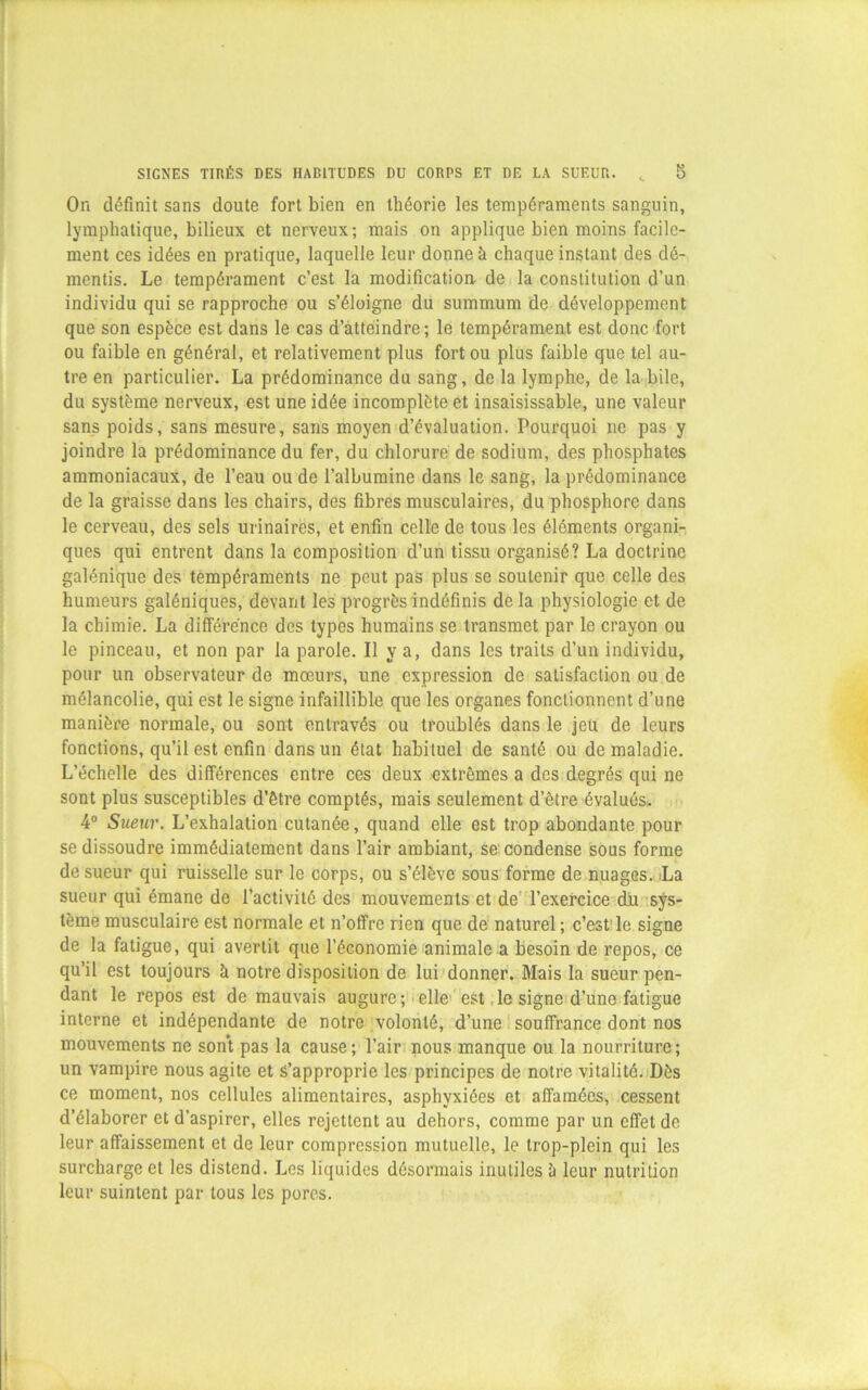 On définit sans doute fort bien en théorie les tempéraments sanguin, lymphatique, bilieux et nerveux; mais on applique bien moins facile- ment ces idées en pratique, laquelle leur donne à chaque instant des dé- mentis. Le tempérament c’est la modification de la constitution d’un individu qui se rapproche ou s’éloigne du summum de développement que son espèce est dans le cas d’atteindre; le tempérament est donc fort ou faible en général, et relativement plus fort ou plus faible que tel au- tre en particulier. La prédominance du sang, de la lymphe, de la bile, du système nerveux, est une idée incomplète et insaisissable, une valeur sans poids, sans mesure, sans moyen d’évaluation. Pourquoi ne pas y joindre la prédominance du fer, du chlorure de sodium, des phosphates ammoniacaux, de l’eau ou de l’albumine dans le sang, la prédominance de la graisse dans les chairs, des fibres musculaires, du phosphore dans le cerveau, des sels urinaires, et enfin celle de tous les éléments organi- ques qui entrent dans la composition d’un tissu organisé? La doctrine galénique des tempéraments ne peut pas plus se soutenir que celle des humeurs galéniques, devant les progrès indéfinis delà physiologie et de la chimie. La différence des types humains se transmet par le crayon ou le pinceau, et non par la parole. Il ty a, dans les traits d’un individu, pour un observateur de mœurs, une expression de satisfaction ou de mélancolie, qui est le signe infaillible que les organes fonctionnent d’une manière normale, ou sont entravés ou troublés dans le jeu de leurs fonctions, qu’il est enfin dans un état habituel de santé ou de maladie. L’échelle des différences entre ces deux extrêmes a des degrés qui ne sont plus susceptibles d’être comptés, mais seulement d’être évalués. 4° Sueur. L’exhalation cutanée, quand elle est trop abondante pour se dissoudre immédiatement dans l’air ambiant, se condense sous forme de sueur qui ruisselle sur le corps, ou s’élève sous forme de nuages. La sueur qui émane de l’activité des mouvements et de l’exercice du sys- tème musculaire est normale et n’offre rien que de naturel ; c’est le signe de la fatigue, qui avertit que l’économie animale a besoin de repos, ce qu’il est toujours à notre disposition de lui donner. Mais la sueur pen- dant le repos est de mauvais augure; elle est le signe d’une fatigue interne et indépendante de notre volonté, d’une souffrance dont nos mouvements ne sont pas la cause; l’air nous manque ou la nourriture; un vampire nous agite et s’approprie les principes de notre vitalité. Dès ce moment, nos cellules alimentaires, asphyxiées et affamées, cessent d’élaborer et d’aspirer, elles rejettent au dehors, comme par un effet de leur affaissement et de leur compression mutuelle, le trop-plein qui les surcharge et les distend. Les liquides désormais inutiles à leur nutrition leur suintent par tous les pores.