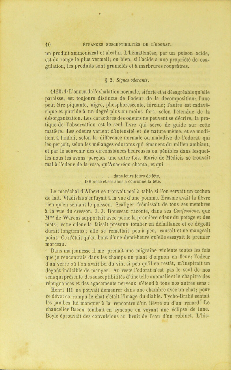 un produit ammoniacal et alcalin. L’hématémèse, par un poison acide, est du rouge le plus vermeil ; ou bien, si l’acide a une propriété de coa- gulation, les produits sont grumelés et à marbrures rougeâtres. § 2. Signes odorants. 1120. 1°L’odeur del’exhalation normale, si forte et si désagréablequ’elle paraisse, est toujours distincte de l’odeur de la décomposition; l’une peut être piquante, aigre, phosphorescente, hircine; l’autre est cadavé- rique et putride à un degré plus ou moins fort, selon l’étendue de la désorganisation. Les caractères des odeurs ne peuvent se décrire, la pra- tique de l’observation est le seul livre qui serve de guide sur cette matière. Les odeurs varient d’intensité et de nature même, et se modi- fient à l’infini, selon la différence normale ou maladive de l’odorat qui les perçoit, selon les mélanges odorants qui émanent du milieu ambiant, et par le souvenir des circonstances heureuses ou pénibles dans lesquel- les nous les avons perçues une autre fois. Marie de Médicis se trouvait mal à l’odeur de la rose, qu’Anacréon chanta, et qui dans leurs jours de fête, D'Horace et ses amis a couronné la tête. Le maréchal d’Albert se trouvait mal à table si l’on servait un cochon de lait. Vladislas s’enfuyait à la vue d’une pomme. Érasme avait la fièvre rien qu’en sentant le poisson. Scaliger frémissait de tous ses membres à la vue du cresson. J. J. Rousseau raconte, dans ses Confessions, que Mmc de Warens supportait avec peine la première odeur du potage et des mets; cette odeur la faisait presque tomber en défaillance et ce dégoût durait longtemps ; elle se remettait peu à peu, causait et ne mangeait point. Ce n’était qu’au bout d’une demi-heure qu’elle essayait le premier morceau. Dans ma jeunesse il me prenait une migraine violente toutes les fois que je rencontrais dans les champs un plant d’oignon en fleur; l’odeur d’un verre où l’on avait bu du vin, si peu qu’il en restât, m’inspirait un dégoût indicible de manger. Au reste l'odorat n’est pas le seul de nos sens qui présente des susceptibilités d’une telle anomalieetle chapitre des répugnances et des agacements nerveux s’étend â tous nos autres sens : Henri III ne pouvait demeurer dans une chambre avec un chat; pour ce dévot corrompu le chat c’était l'image du diable. Tycho-Brahé sentait les jambes lui manquer â la rencontre d’un lièvre ou d’un renard. Le chancelier Bacon tombait en syncope en voyant une éclipse de lune. Boylc éprouvait des convulsions au bruit de l’eau d’un robinet. L’his-