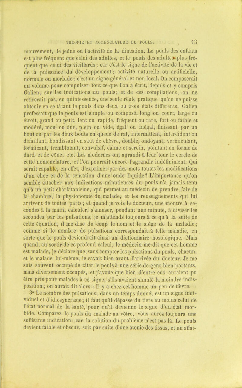 mouvement, le jeûne ou l’activité de la digestion. Le pouls des enfants est plus fréquent que celui des adultes, et le pouls des adulte» plus fré- quent que celui des vieillards; car c’est le signe de l’activité de la vie et de la puissance du développement; activité naturelle ou artificielle, normale ou morbide ; c’est un signe général et non local. On composerait un volume pour compulser tout ce que l’on a écrit, depuis et y compris Galien, sur les indications du pouls; et de ces compilations, on ne retirerait pas, en quintessence, une seule règle pratique qu’on ne puisse obtenir en se tâtant le pouls dans deux ou trois états différents. Galien professait que le pouls est simple ou composé, long ou court, large ou étroit, grand ou petit, lent ou rapide, fréquent ou rare, fort ou faible et modéré, mou ou dur, plein ou vide, égal ou inégal, finissant par un bout ou par les deux bouts en queue de rat, intermittent, intercident ou défaillant, bondissant en saut de chèvre, double, ondoyant, vermiculant, formicant, tremblotant, convulsif, calme et serein, pointant en forme de dard et de cône, etc. Les modernes ont agrandi à leur tour le cercle de cette nomenclature, et l’on pourrait encore l’agrandir indéfiniment. Qui serait capable, en effet, d’exprimer par des mots toutes les modifications d’un choc et de îa sensation d’une onde liquide? L’importance qu’on semble attacher aux indications minutieuses du pouls n’a jamais tenu qu’à un petit charlatanisme, qui permet au médecin de prendre l’air de la chambre, la physionomie du malade, et les renseignements qui lui arrivent de toutes parts; et quand je vois le docteur, une montre à se- condes à la main, calculer, s’amuser, pendant une minute, à diviser les secondes par les pulsations, je m’attends toujours à ce qu’à la suite de cette équation, il me dise du coup le nom et le siège de la maladie; comme si le nombre de pulsations correspondait à telle maladie, en sorte que le pouls deviendrait ainsi un dictionnaire nosologique. Mais quand, au sortir de ce profond calcul, le médecin me dit que cet homme est malade, je déclare que, sans compter les pulsations du pouls, chacun, et le malade lui-unème, le savait bien avant l’arrivée du docteur. Je me suis souvent occupé de tâter le pouls à une série de gens bien portants, mais diversement occupés, et j’avoue que bien d’entre eux auraient pu être pris pour malades à ce signe, s’ils avaient simulé la moindre indis- position ; on aurait dit alors : 11 y a chez cet homme un peu de fièvre. 3° Le nombre des pulsations, dans un temps donné, est un signe indi- viduel et d’idiosyncrasie; il faut qu’il dépasse du tiers au moins celui de l’état normal de la santé, pour qu’il devienne le signe d’un état mor- bide. Comparez le pouls du malade au vôtre, vous aurez toujours une suffisante indication; car la solution du problème n’est pas là. Le pouls devient faible et obscur, soit par suite d’une atonie des tissus, et un affai-