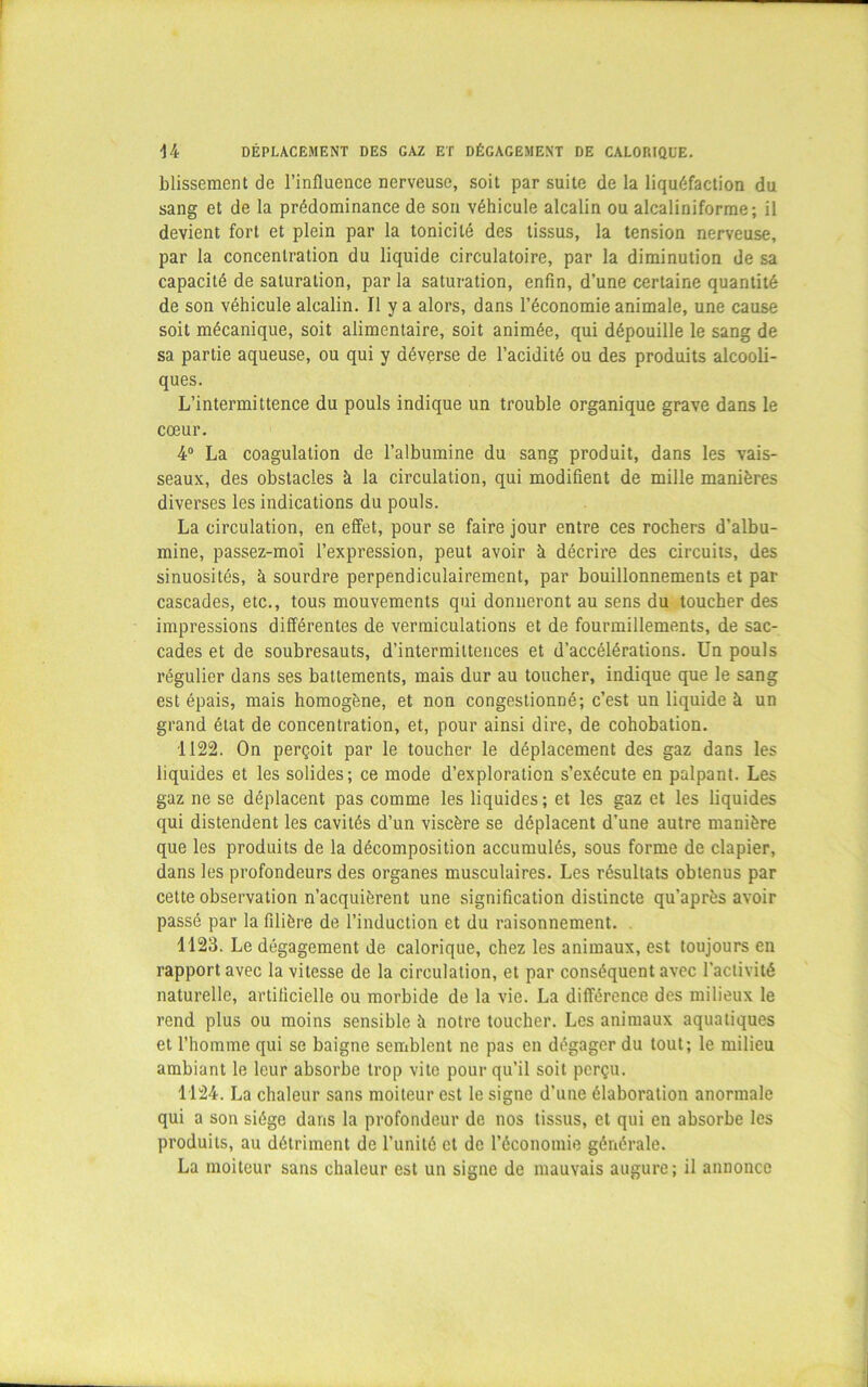 blissement de l’influence nerveuse, soit par suite de la liquéfaction du sang et de la prédominance de son véhicule alcalin ou alcaliniforme; il devient fort et plein par la tonicité des tissus, la tension nerveuse, par la concentration du liquide circulatoire, par la diminution de sa capacité de saturation, par la saturation, enfin, d’une certaine quantité de son véhicule alcalin. Il y a alors, dans l’économie animale, une cause soit mécanique, soit alimentaire, soit animée, qui dépouille le sang de sa partie aqueuse, ou qui y déverse de l’acidité ou des produits alcooli- ques. L’intermittence du pouls indique un trouble organique grave dans le cœur. 4° La coagulation de l’albumine du sang produit, dans les vais- seaux, des obstacles à la circulation, qui modifient de mille manières diverses les indications du pouls. La circulation, en effet, pour se faire jour entre ces rochers d’albu- mine, passez-moi l’expression, peut avoir à décrire des circuits, des sinuosités, à sourdre perpendiculairement, par bouillonnements et par cascades, etc., tous mouvements qui donneront au sens du toucher des impressions différentes de vermiculations et de fourmillements, de sac- cades et de soubresauts, d’intermittences et d’accélérations. Un pouls régulier dans ses battements, mais dur au toucher, indique que le sang est épais, mais homogène, et non congestionné; c’est un liquide à un grand état de concentration, et, pour ainsi dire, de cohobation. 1122. On perçoit par le toucher le déplacement des gaz dans les liquides et les solides; ce mode d’exploration s’exécute en palpant. Les gaz ne se déplacent pas comme les liquides; et les gaz et les liquides qui distendent les cavités d’un viscère se déplacent d’une autre manière que les produits de la décomposition accumulés, sous forme de clapier, dans les profondeurs des organes musculaires. Les résultats obtenus par cette observation n’acquièrent une signification distincte qu’après avoir passé par la filière de l’induction et du raisonnement. 1123. Le dégagement de calorique, chez les animaux, est toujours en rapport avec la vitesse de la circulation, et par conséquent avec l’activité naturelle, artificielle ou morbide de la vie. La différence des milieux le rend plus ou moins sensible à notre toucher. Les animaux aquatiques et l’homme qui se baigne semblent ne pas en dégager du tout; le milieu ambiant le leur absorbe trop vite pour qu’il soit perçu. 1124. La chaleur sans moiteur est le signe d’une élaboration anormale qui a son siège dans la profondeur de nos tissus, et qui en absorbe les produits, au détriment de l’unité et de l’économie générale. La moiteur sans chaleur est un signe de mauvais augure; il annonce