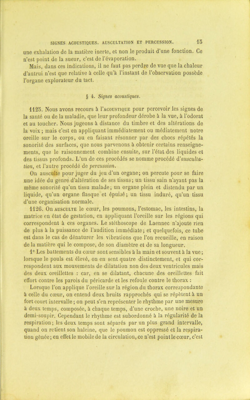 une exhalation de la matière inerte, et non le produit d’une fonction. Ce n’est point de la sueur, c’est de l’évaporation. Mais, dans ces indications, il ne faut pas perdre de vue que la chaleur d’autrui n’est que relative à celle qu’à l’instant de l’observation possède l’organe explorateur du tact. § 4. Signes acoustiques. 1125. Nous avons recours à I’acoustique pour percevoir les signes de la santé ou de la maladie, que leur profondeur dérobe à la vue, à l’odorat et au toucher. Nous jugeons à distance du timbre et des altérations de la voix ; mais c’est en appliquant immédiatement ou médiatement notre oreille sur le corps, ou en faisant résonner par des chocs répétés la sonorité des surfaces, que nous parvenons à obtenir certains renseigne- ments, que le raisonnement combine ensuite, sur l’état des liquides et des tissus profonds. L’un de ces procédés se nomme procédé à'ausculta- tion, et l’autre procédé de percussion. On ausculte pour juger du jeu d’un organe; on percute pour se faire une idée du genre d’altération de ses tissus; un tissu sain n’ayant pas la même sonorité qu’un tissu malade; un organe plein et distendu par un liquide, qu’un organe flasque et épuisé; un tissu induré, qu’un tissu d’une organisation normale. 1126. On ausculte le cœur, les poumons, l’estomac, les intestins, la matrice en état de gestation, en appliquant l’oreille sur les régions qui correspondent à ces organes. Le stéthoscope de Laennec n’ajoute rien de plus à la puissance de l’audition immédiate; et quelquefois, ce tube est dans le cas de dénaturer les vibrations que l’on recueille, en raison de la matière qui le compose, de son diamètre et de sa longueur. 1° Les battements du cœur sont sensibles à la main et souvent à la vue ; lorsque le pouls est élevé, on en sent quatre distinctement, et qui cor- respondent aux mouvements de dilatation non des deux ventricules mais des deux oreillettes : car, en se dilatant, chacune des oreillettes fait effort contre les parois du péricarde et les refoule contre le thorax : Lorsque l’on applique l’oreille sur la région du thorax correspondante à celle du cœur, on entend deux bruits rapprochés qui se répètent à un fort court intervalle ; on peut s’en représenter le rhythme par une mesure à deux temps, composée, à chaque temps, d’une croche, une noire et un demi-soupir. Cependant le rhythme est subordonné à la régularité de la respiration; les deux temps sont séparés par un plus grand intervalle, quand on retient son haleine, que le poumon est oppressé et la respira- tion gênée ; en effet le mobile de la circulation, ce n’est point le cœur, c’est