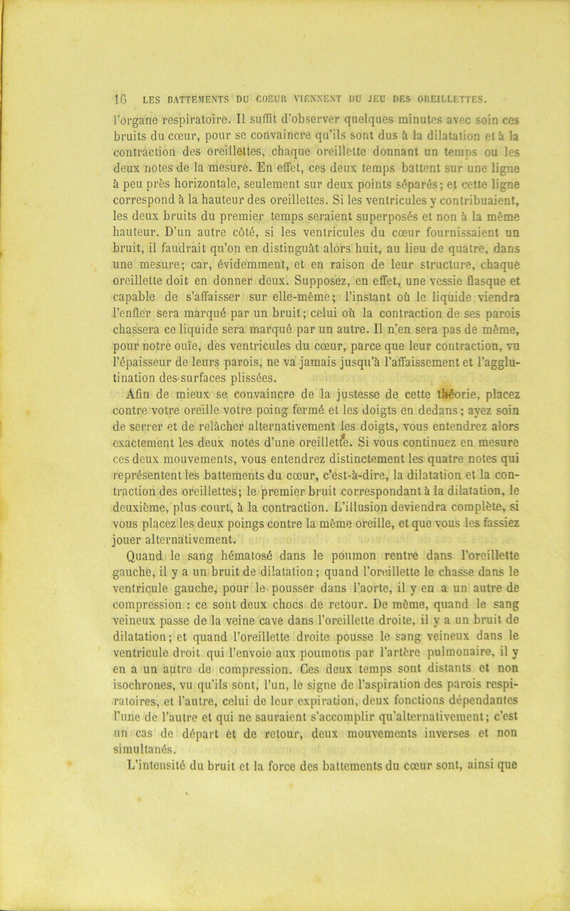 l’organe respiratoire. Il suffit d’observer quelques minutes avec soin ces bruits du cœur, pour se convaincre qu’ils sont dus à la dilatation et k la contraction des oreillettes, chaque oreillette donnant un temps ou les deux notes de la mesure. En effet, ces deux temps battent sur une ligne à peu près horizontale, seulement sur deux points séparés; et cette ligne correspond à la hauteur des oreillettes. Si les ventricules y contribuaient, les deux bruits du premier temps seraient superposés et non à la même hauteur. D’un autre côté, si les ventricules du cœur fournissaient un bruit, il faudrait qu’on en distinguât alors huit, au lieu de quatre, dans une mesure; car, évidemment, et en raison de leur structure, chaque oreillette doit en donner deux. Supposez, en effet, une vessie flasque et capable de s’affaisser sur elle-même; l’instant où le liquide viendra l’enflér sera marqué par un bruit ; celui où la contraction de ses parois chassera ce liquide sera marqué par un autre. Il n’en sera pas de même, pour notre ouïe, des ventricules du cœur, parce que leur contraction, vu l’épaisseur de leurs parois, ne va jamais jusqu’à l’affaissement et l’agglu- tination des surfaces plissées. Afin de mieux se convaincre de la justesse de cette théorie, placez contre votre oreille votre poing fermé et les doigts en dedans ; ayez soin de serrer et de relâcher alternativement les doigts, vous entendrez alors exactement les deux notes d’une oreillette. Si vous continuez en mesure ces deux mouvements, vous entendrez distinctement les quatre notes qui représentent les battements du cœur, c’est-à-dire, la dilatation et la con- traction des oreillettes; le premier bruit correspondant à la dilatation, le deuxième, plus court, à la contraction. L’illusion deviendra complète, si vous placez les deux poings contre la même oreille, et que vous les fassiez jouer alternativement. Quand le sang hématosé dans le poumon rentre dans l’oreillette gauche, il y a un bruit de dilatation; quand l’oreillette le chasse dans le ventricule gauche, pour le pousser dans l’aorte, il y en a un autre de compression : ce sont deux chocs de retour. De même, quand le sang veineux passe de la veine cave dans l’oreillette droite, il y a un bruit de dilatation; et quand l’oreillette droite pousse le sang veineux dans le ventricule droit qui l’envoie aux poumons par l’artère pulmonaire, il y en a un autre de compression. Ces deux temps sont distants et non isochrones, vu qu’ils sont, l’un, le signe de l’aspiration des parois respi- ratoires, et l’autre, celui de leur expiration, deux fonctions dépendantes l’une de l’autre et qui ne sauraient s’accomplir qu’alternalivement; c’est un cas de départ et de retour, deux mouvements inverses et non simultanés. L’intensité du bruit et la force des battements du cœur sont, ainsi que