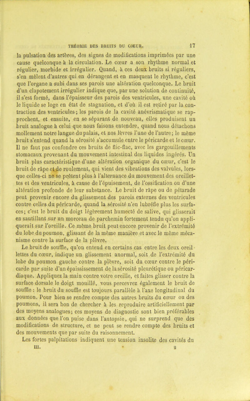 la pulsation des artères, des signes de moditications imprimées par une cause quelconque à la circulation. Le cœur a son rhythme normal et régulier, morbide et irrégulier. Quand, à ces deux bruits si réguliers, s’en mêlent d’autres qui en dérangent et en masquent le rhythme, c’est que l’organe a subi dans ses parois une altération quelconque. Le bruit d’un clapotement irrégulier indique que, par une solution de continuité, il s’est formé, dans l’épaisseur des parois des ventricules, une cavité où le liquide se loge en état de stagnation, et d’où il est retiré par la con- traction des ventricules ; les parois de la cavité anévrismatique se rap- prochent, et ensuite, en se séparant de nouveau, elles produisent un bruit analogue à celui que nous faisons entendre, quand nous détachons mollement notre langue du palais, et nos lèvres l’une de l’autre; le même bruit s’entend quand la sérosité s’accumule entre le péricarde et le cœur. Il ne faut pas confondre ces bruits de flic-flac, avec les gargouillements stomacaux provenant du mouvement intestinal des liquides ingérés. Un bruit plus caractéristique d’une altération organique du cœur, c’est le bruit de râpe etjie roulement, qui vient des vibrations des valvules, lors- que celles-ci ne se prêtent plus à l’alternance du mouvement des oreillet- tes et des ventricules, à cause de l’épuisement, de l’ossification ou d’une altération profonde de leur substance. Le bruit de râpe ou de pétarade peut provenir encore du glissement des parois externes des ventricules contre celles du péricarde, quand la sérosité n’en lubréfie plus les surfa- ces; c’est le bruit du doigt légèrement humecté de salive, qui glisserait en sautillant sur un morceau de parchemin fortement tendu qu’on appli- querait sur l’oreille. Ce même bruit peut encore provenir de l’extrémité du lobe du poumon, glissant de la même manière et avec le même méca- nisme contre la surface de la plèvre. Le bruit de souffle, qu’on entend en certains cas entre les deux oreil lettes du cœur, indique un glissement anormal, soit de l’extrémité du lobe du poumon gauche contre la plèvre, soit du cœur contre le péri- carde par suite d’un épaississement de la sérosité pleurétique ou péricar- diaque. Appliquez la main contre votre oreille, et faites glisser contre la surface dorsale le doigt mouillé, vous percevrez également le bruit de souffle : le bruit du souffle est toujours parallèle à l’axe longitudinal du poumon. Pour bien se rendre compte des autres bruits du cœur ou des poumons, il sera bon de chercher à les reproduire artiliciellement par des moyens analogues; ces moyens de diagnostic sont bien préférables aux données que l’on puise dans l’autopsie, qui ne surprend que des modifications de structure, et ne peut se rendre compte des bruits et des mouvements que par suite du raisonnement. Les fortes palpitations indiquent une tension insolite des cavités du ni. O