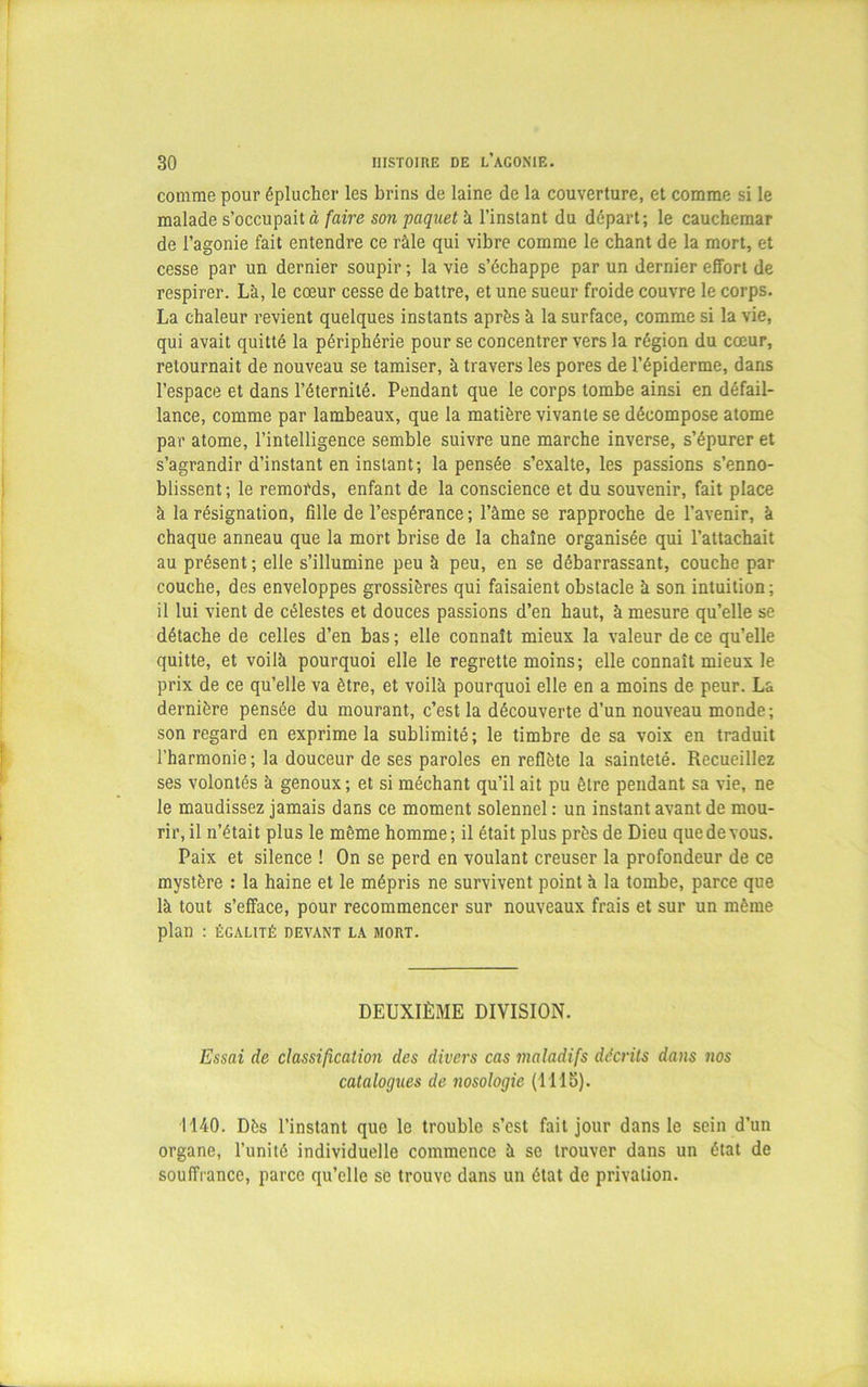 comme pour éplucher les brins de laine de la couverture, et comme si le malade s’occupait à faire son paquet à l’instant du départ; le cauchemar de l’agonie fait entendre ce râle qui vibre comme le chant de la mort, et cesse par un dernier soupir ; la vie s’échappe par un dernier effort de respirer. Là, le cœur cesse de battre, et une sueur froide couvre le corps. La chaleur revient quelques instants après à la surface, comme si la vie, qui avait quitté la périphérie pour se concentrer vers la région du cœur, retournait de nouveau se tamiser, à travers les pores de l’épiderme, dans l’espace et dans l’éternité. Pendant que le corps tombe ainsi en défail- lance, comme par lambeaux, que la matière vivante se décompose atome par atome, l’intelligence semble suivre une marche inverse, s’épurer et s’agrandir d’instant en instant; la pensée s’exalte, les passions s’enno- blissent; le remords, enfant de la conscience et du souvenir, fait place à la résignation, fille de l’espérance; l’àme se rapproche de l’avenir, à chaque anneau que la mort brise de la chaîne organisée qui l’attachait au présent; elle s’illumine peu à peu, en se débarrassant, couche par couche, des enveloppes grossières qui faisaient obstacle à son intuition; il lui vient de célestes et douces passions d’en haut, à mesure qu’elle se détache de celles d’en bas ; elle connaît mieux la valeur de ce qu’elle quitte, et voilà pourquoi elle le regrette moins; elle connaît mieux le prix de ce qu’elle va être, et voilà pourquoi elle en a moins de peur. La dernière pensée du mourant, c’est la découverte d’un nouveau monde; son regard en exprime la sublimité; le timbre de sa voix en traduit l’harmonie; la douceur de ses paroles en reflète la sainteté. Recueillez ses volontés à genoux; et si méchant qu’il ait pu être pendant sa vie, ne le maudissez jamais dans ce moment solennel : un instant avant de mou- rir, il n’était plus le même homme; il était plus près de Dieu que de vous. Paix et silence ! On se perd en voulant creuser la profondeur de ce mystère : la haine et le mépris ne survivent point à la tombe, parce que là tout s’efface, pour recommencer sur nouveaux frais et sur un même plan : ÉGALITÉ DEVANT LA MORT. DEUXIÈME DIVISION. Essai de classification des divers cas maladifs décrits dans nos catalogues de nosologie (1115). 1140. Dès l’instant que le trouble s’est fait jour dans le sein d'un organe, l’unité individuelle commence à se trouver dans un état de souffrance, parce qu’elle se trouve dans un état de privation.