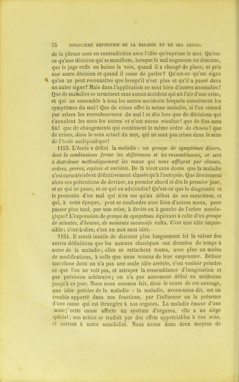 de la phrase sont en contradiction avec l’idée qu’exprime le mot. Qu’est- ce qu’une décision qui se manifeste, lorsque le mal augmente ou diminue, que le juge enfle ou baisse la voix, quand il a changé de place, et pris une autre décision et quand il cesse de parler? Qu’est-ce qu’un signe qu’on ne peut reconnaître que lorsqu’il n’est plus et qu’il a passé dans un autre signe? Mais dans l’application ce sont bien d’autres anomalies! Que de matodies se terminent sans aucun accident qui ait l’air d’une crise, et qui ne ressemble à tous les autres accidents lesquels constituent ks symptômes du mal ! Que de crises offre la même maladie, si l’on entend par crises les recrudescences du mal ! et dès lors que de décisions qui s’annulent les unes les autres et n’ont aucun résultat ! que de fins sans fin! que de changements qui continuent le même ordre de choses ! que de crises, dans le sens actuel du mot, qui ne sont pas crises dans le sens de l’école asclépiadique! 1153. L’école a défini la maladie : un groupe de symptômes divers, dont la combinaison forme les diffémices et les ressemblances, et sert à distribuer méthodiquement les maux qui nous affligent par classes, ordres, genres, espèces et variétés. De là vient sans doute que la maladie n’est caractérisée et définitivement classée qu’à l’autopsie. Que deviennent alors ces prétentions de deviner, au premier abord et dès le premier jour, et ce qui se passe, et ce qui en adviendra? Qu’est-ce que le diagnostic et le pronostic d'un mal qui n’en est qu’au début de ses caractères, et qui, à cette époque, peut se confondre avec bien d’autres maux, pour passer plus tard, par une crise, à droite ou à gauche de l’arbre nosolo- gique? L’expression de groupe de symptômes équivaut à celle d’un groupe de minutes, d'heures, de moments successifs enfin. C’est une idée impos- sible ; c’est-à-dire, c’est un mot sans idée. 1134. Il serait inutile de discuter plus longuement ici la valeur des autres définitions que les auteurs classiques ont données de temps à autre de la maladie ; elles se rattachent toutes, avec plus ou moins de modifications, à celle que nous venons de leur emprunter. Définir une chose dont on n’a pas une seule idée arrêtée, c’est vouloir peindre ce que l’on ne voit pas, et attraper la ressemblance d’imagination et par prévision arbitraire; on n’a pas autrement défini en médecine jusqu’à ce jour. Nous nous sommes fait, dans le cours de cet ouvrage, une idée précise de la maladie : la maladie, avons-nous dit, est un trouble apporté dans nos fonctions, par l’influence ou la présence d’une cause qui est étrangère à nos organes. La maladie émane d’une îause;''-celte cause affecte un système d’organes, elle a un siège spécial ; son action se traduit par des effets appréciables à nos sens, et surtout à notre sensibilité. Nous avons donc deux moyens de